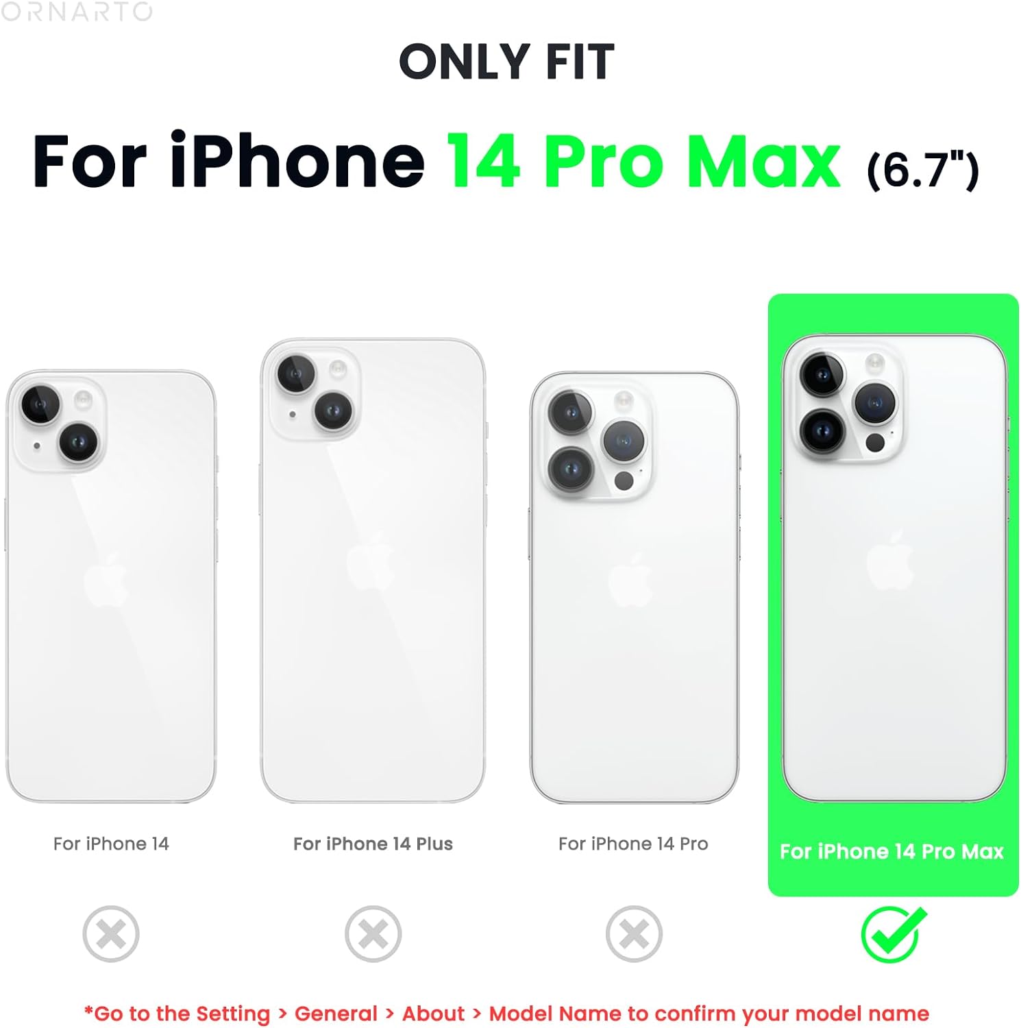 ORNARTO ONLY FIT For iPhone 14 Pro Max (6.7") 1- For iPhone 14 2- For iPhone 14 Plus 3- For iPhone 14 Pro 4- For iPhone 14 Pro Max x x x *Go to the Setting > General > About > Model Name to confirm your model name