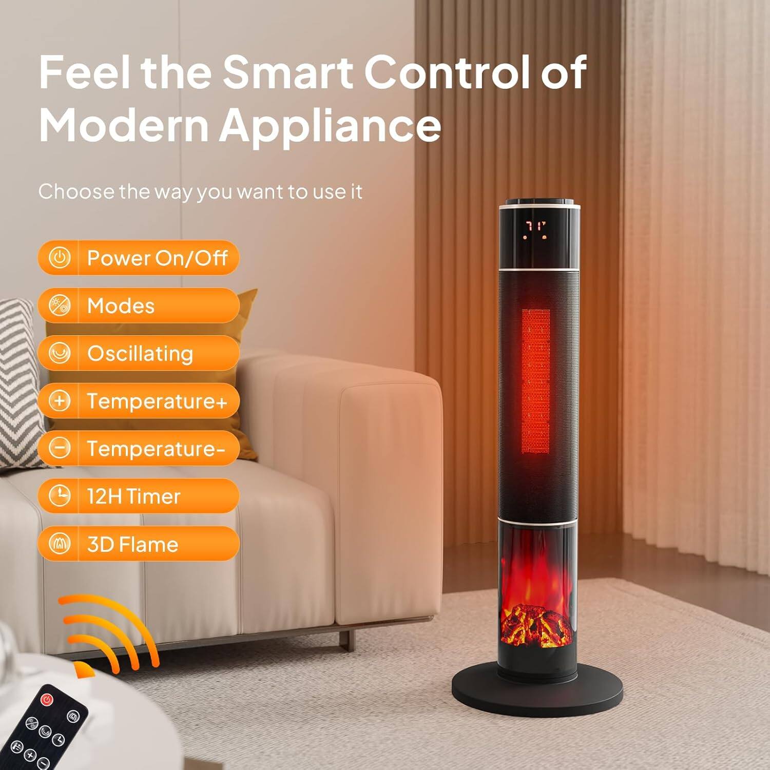 Feel the Smart Control of Modern Appliance

Choose the way you want to use it

- Power On/Off
- Modes
- Oscillating
- Temperature+
- Temperature-
- 12H Timer
- 3D Flame