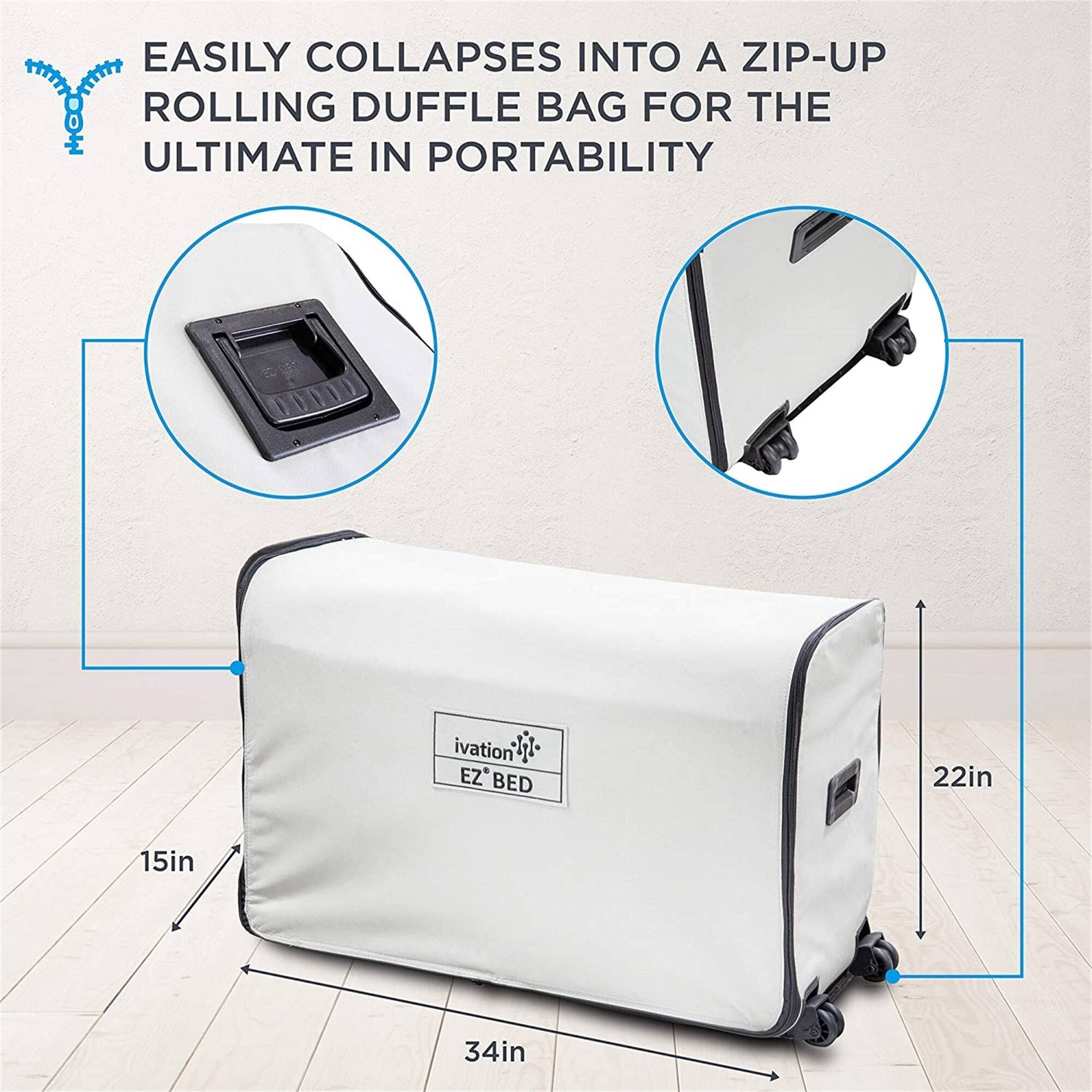 EASILY COLLAPSES INTO A ZIP-UP ROLLING DUFFLE BAG FOR THE ULTIMATE IN PORTABILITY

ivation EZ BED
22in
15in
34in