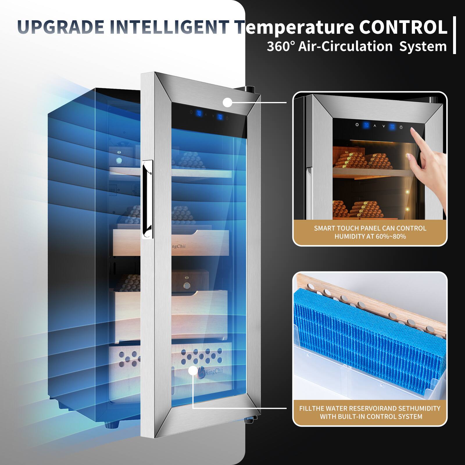UPGRADE INTELLIGENT Temperature CONTROL 360° Air-Circulation System

SMART TOUCH PANEL CAN CONTROL HUMIDITY AT 60%~80%

FILL THE WATER RESERVOIR AND SET HUMIDITY WITH BUILT-IN CONTROL SYSTEM