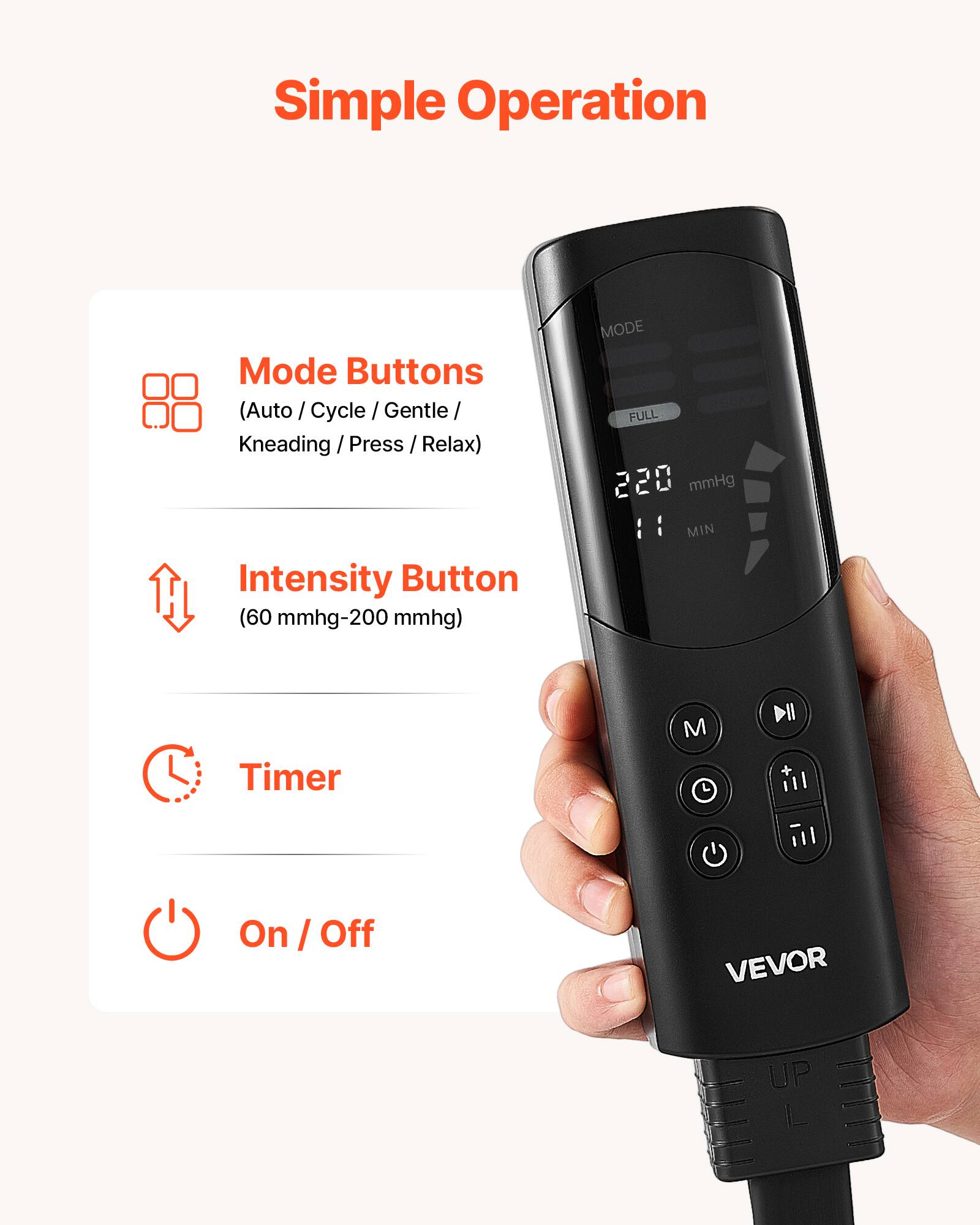 Simple Operation

Mode Buttons (Auto / Cycle / Gentle Kneading / Press / Relax)  
Intensity Button (60 mmhg-200 mmhg)  
MODE FULL 220 mmHg MIN  
Timer  
On / Off  

VEVOR  
UP L