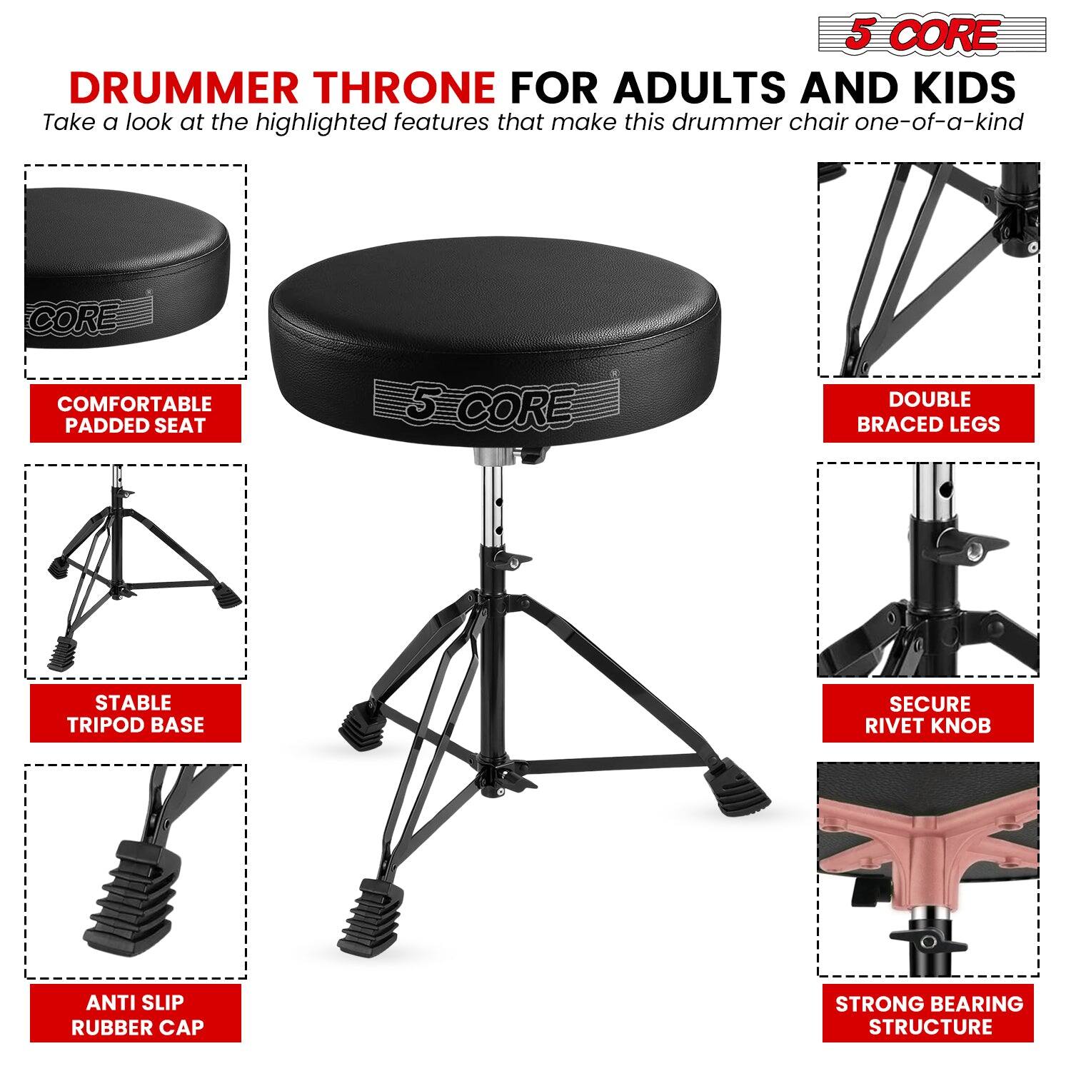**5 CORE DRUMMER THRONE FOR ADULTS AND KIDS**

Take a look at the highlighted features that make this drummer chair one-of-a-kind

- **COMFORTABLE PADDED SEAT**
- **STABLE TRIPOD BASE**
- **ANTI SLIP RUBBER CAP**
- **DOUBLE BRACED LEGS**
- **SECURE RIVET KNOB**
- **STRONG BEARING STRUCTURE**