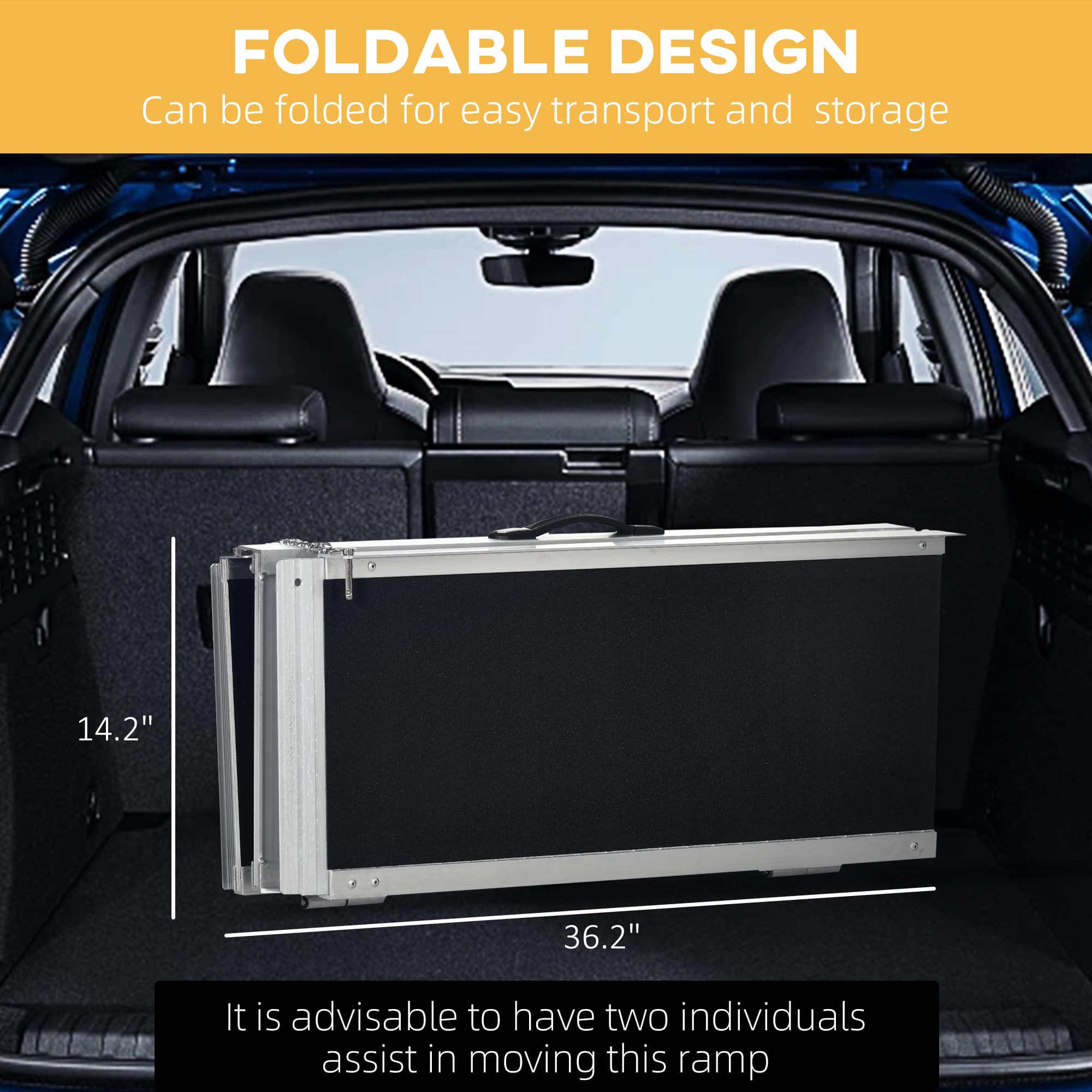 FOLDABLE DESIGN
Can be folded for easy transport and storage
14.2" x 36.2"
It is advisable to have two individuals assist in moving this ramp.