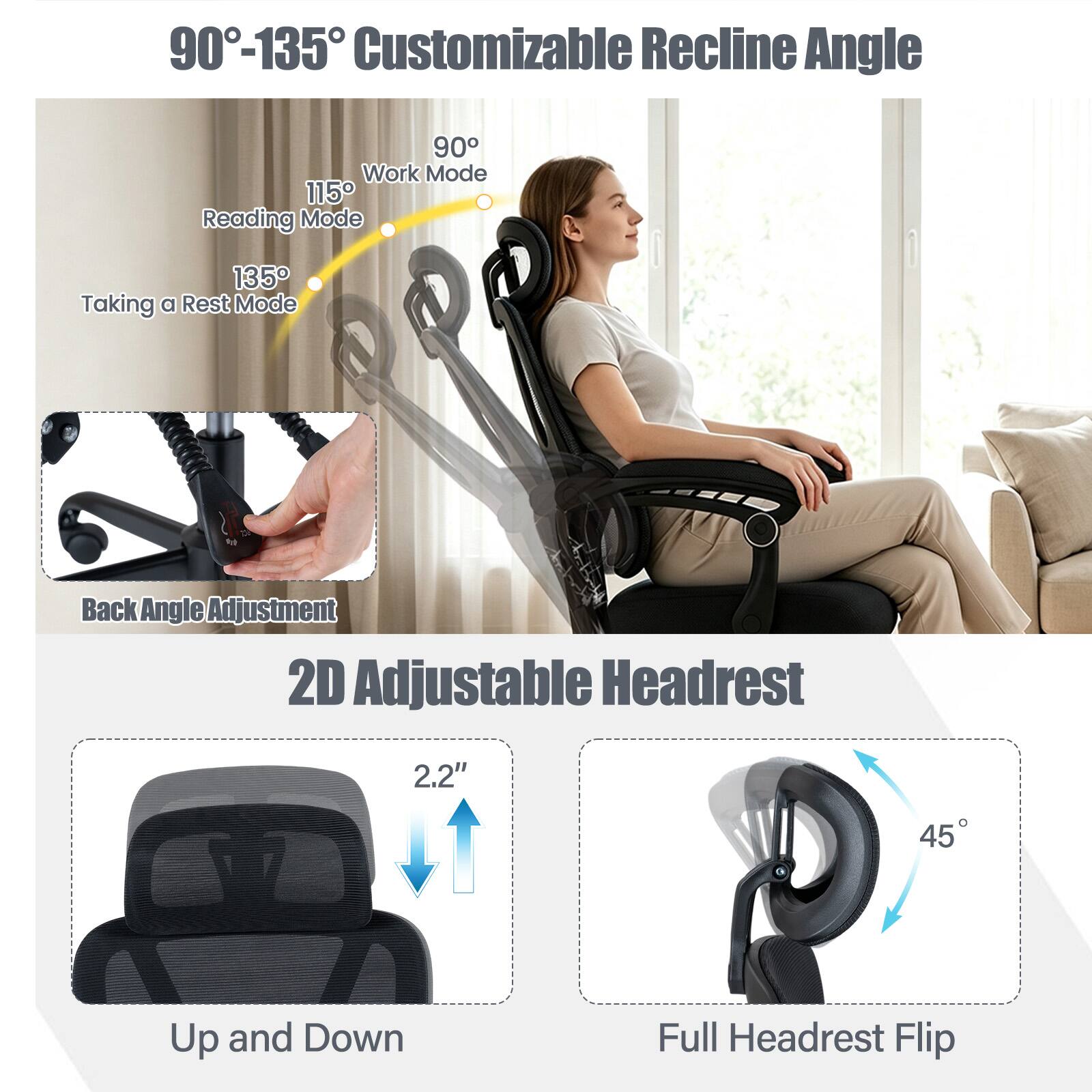 90°-135° Customizable Recline Angle

90° Work Mode
115° Reading Mode
135° Taking a Rest Mode

Back Angle Adjustment

2D Adjustable Headrest

2.2" Up and Down

45° Full Headrest Flip