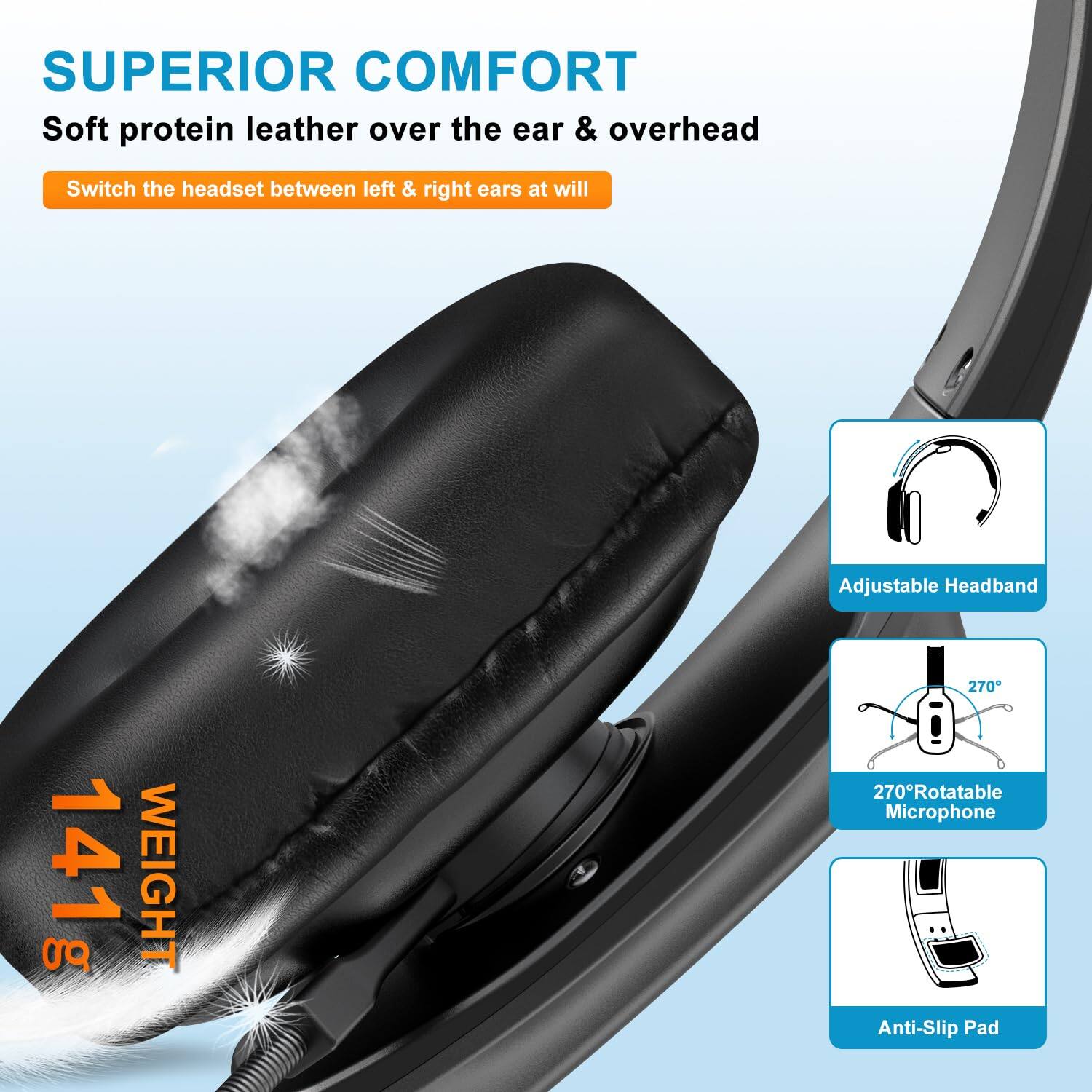 SUPERIOR COMFORT  
Soft protein leather over the ear & overhead  

Switch the headset between left & right ears at will  

Adjustable Headband  

270° Rotatable Microphone  

Anti-Slip Pad  

WEIGHT 141 g