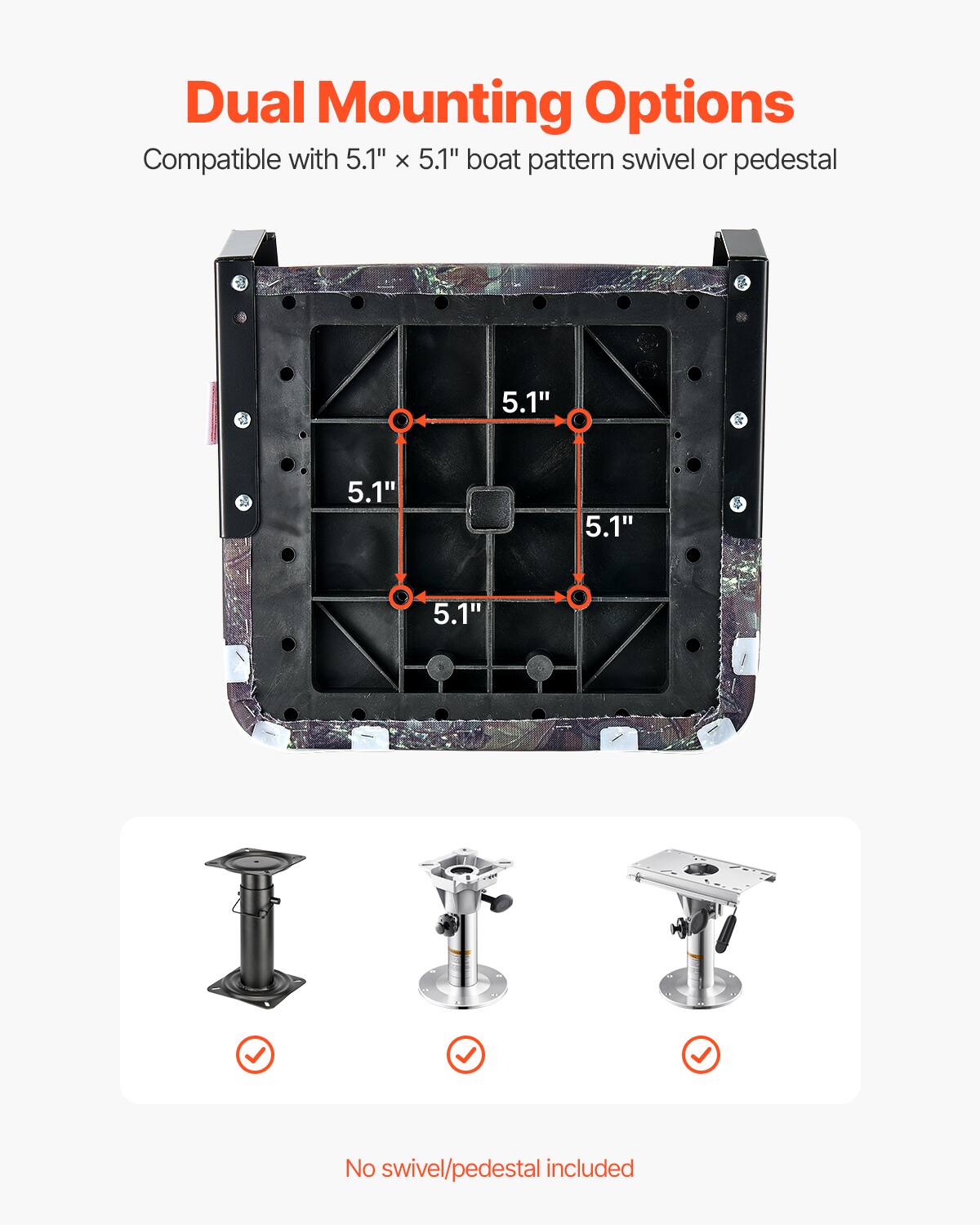 Dual Mounting Options
Compatible with 5.1" x 5.1" boat pattern swivel or pedestal
5.1"
5.1"
5.1"
5.1"
No swivel/pedestal included