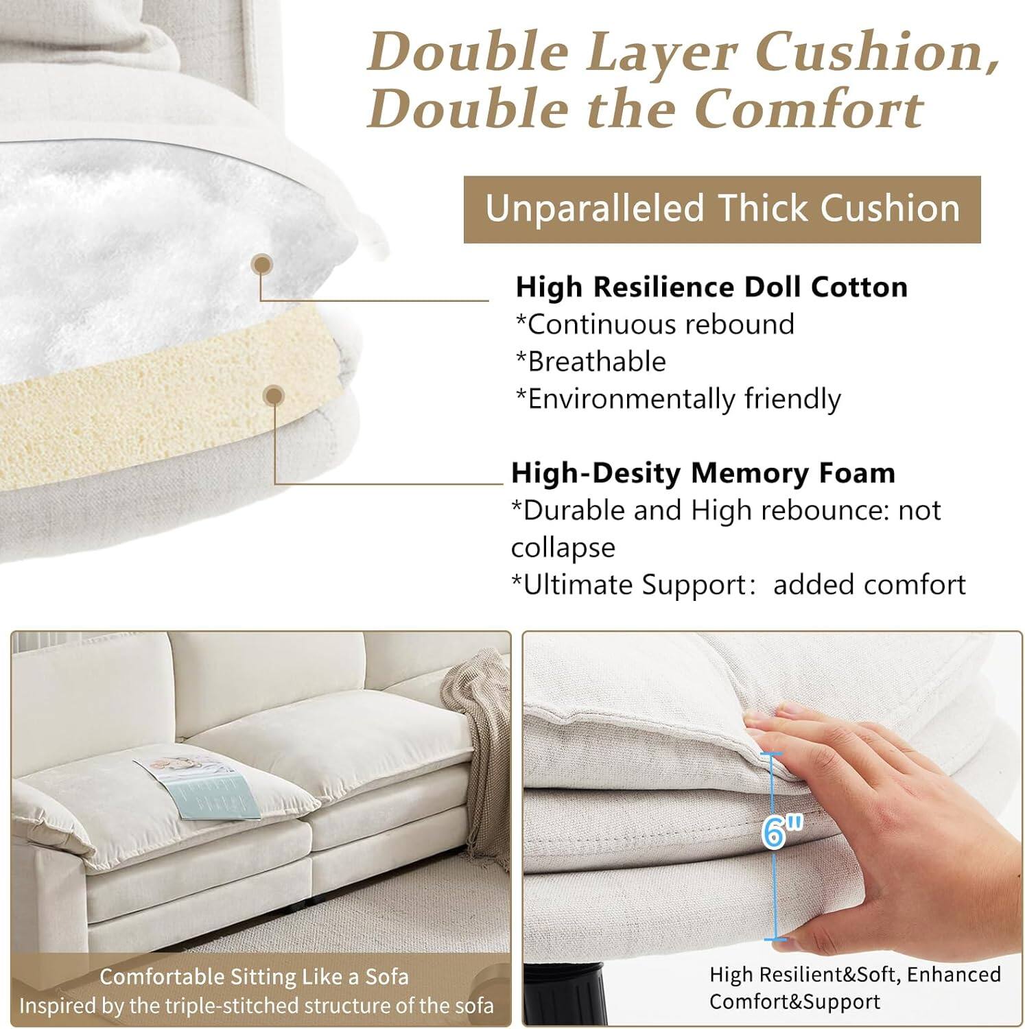 Double Layer Cushion, Double the Comfort

Unparalleled Thick Cushion

High Resilience Doll Cotton
- Continuous rebound
- Breathable
- Environmentally friendly

High-Density Memory Foam
- Durable and High rebound: not collapse
- Ultimate Support: added comfort

Comfortable Sitting Like a Sofa
Inspired by the triple-stitched structure of the sofa

High Resilient & Soft, Enhanced Comfort & Support