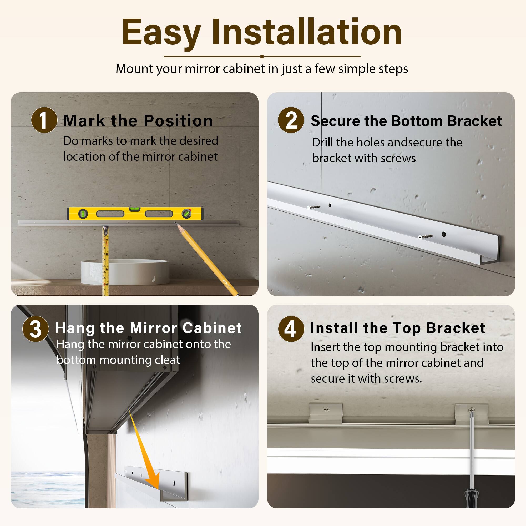 Easy Installation

Mount your mirror cabinet in just a few simple steps

1. Mark the Position
   - Do marks to mark the desired location of the mirror cabinet

2. Secure the Bottom Bracket
   - Drill the holes and secure the bracket with screws

3. Hang the Mirror Cabinet
   - Hang the mirror cabinet onto the bottom mounting cleat

4. Install the Top Bracket
   - Insert the top mounting bracket into the top of the mirror cabinet and secure it with screws
