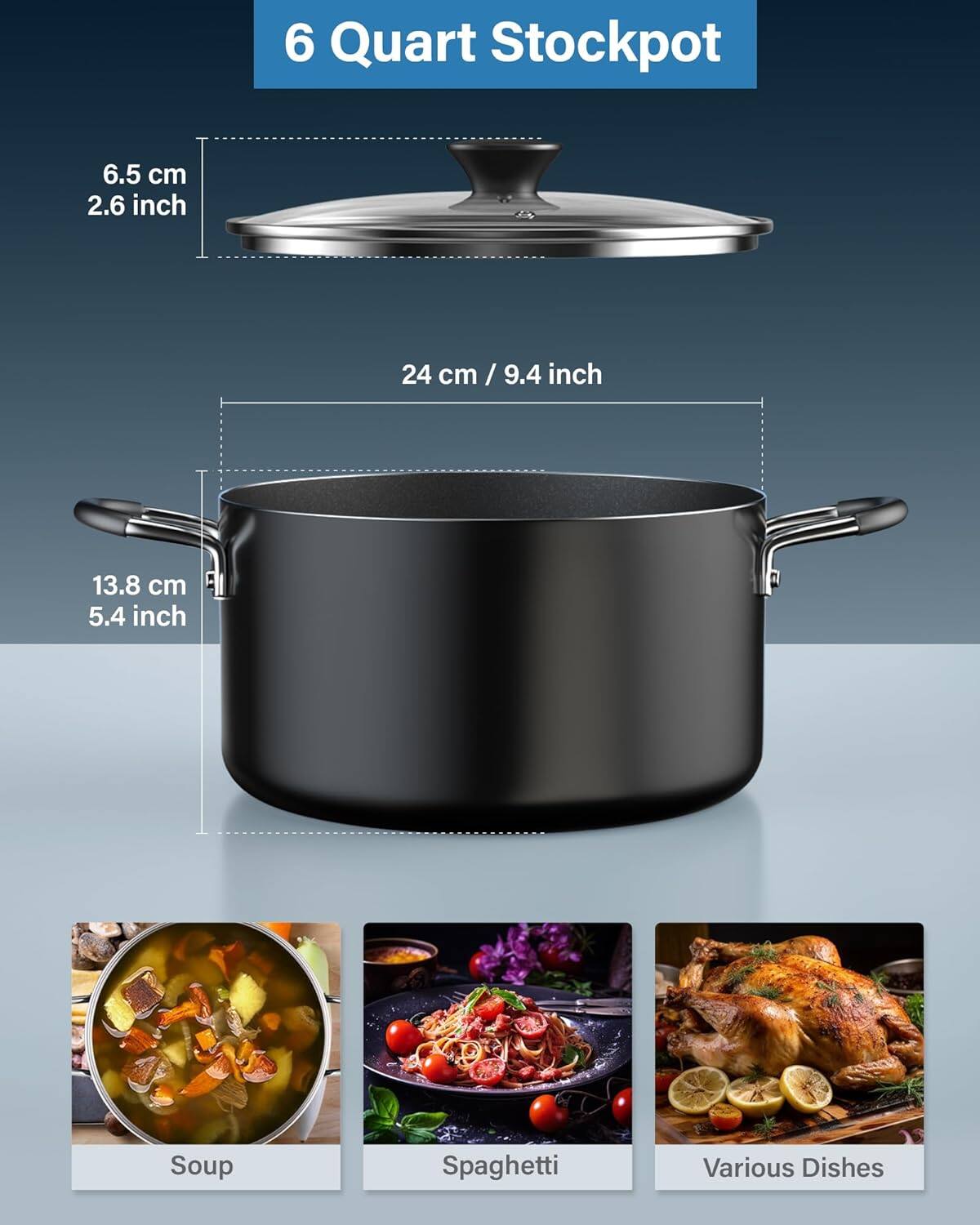6 Quart Stockpot

6.5 cm / 2.6 inch

24 cm / 9.4 inch

13.8 cm / 5.4 inch

Soup

Spaghetti

Various Dishes