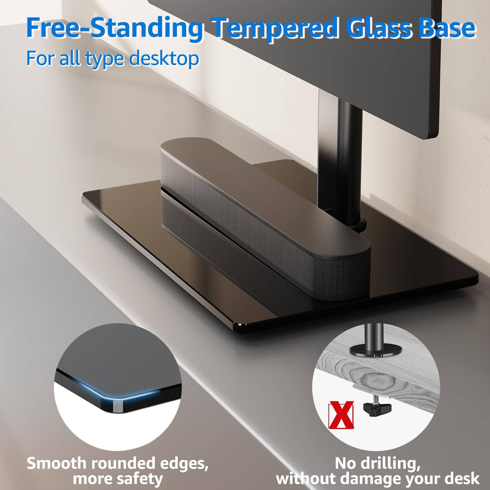 Free-Standing Tempered Glass Base  
For all type desktop  

Smooth rounded edges, more safety  

No drilling, without damage your desk