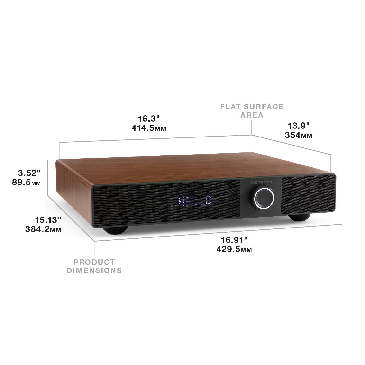 16.3" 414.5MM  
FLAT SURFACE AREA 13.9" 354MM  
3.52" 89.5MM  
VICTROLA  
HELLO  
15.13" 384.2MM  
16.91" 429.5MM  
PRODUCT DIMENSIONS