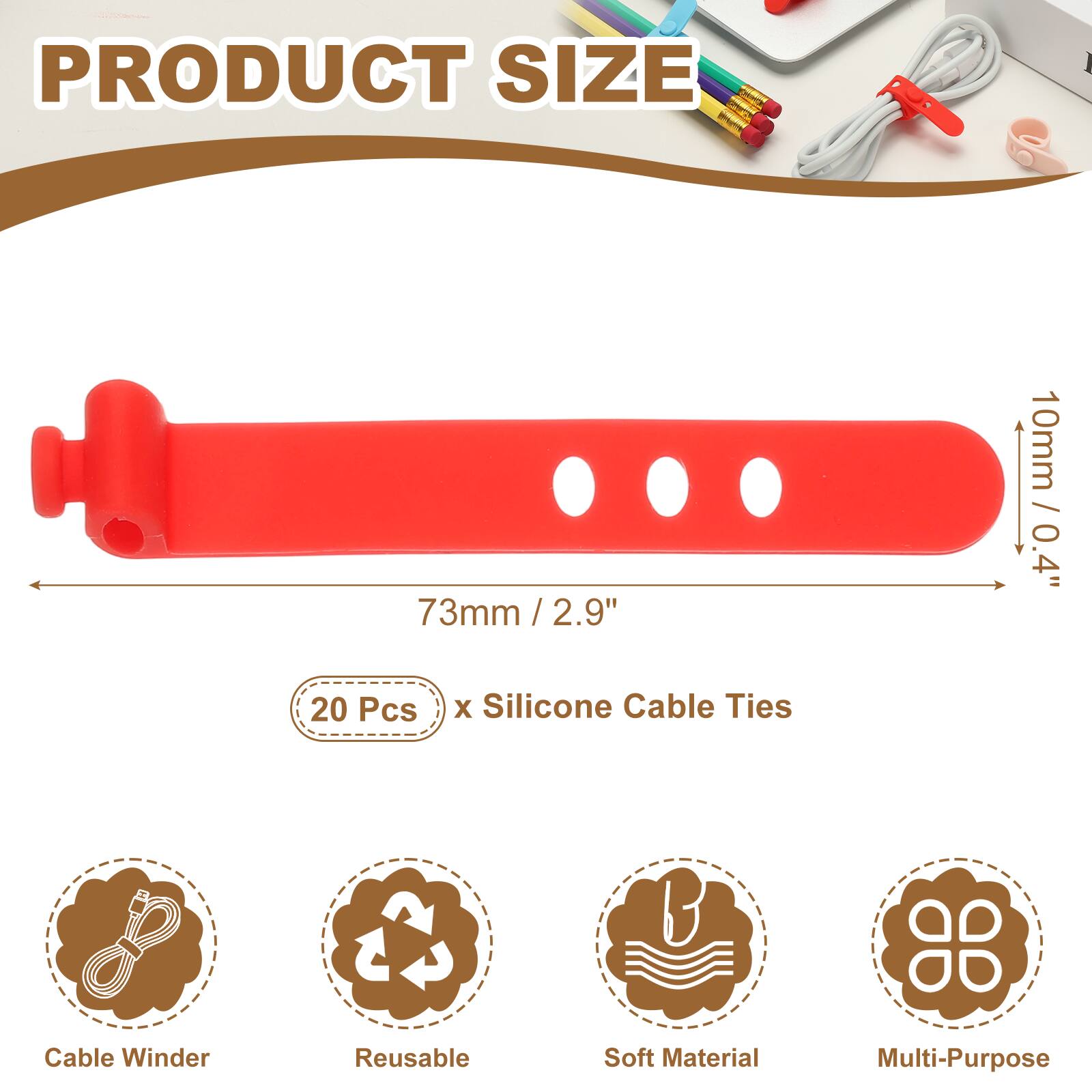 PRODUCT SIZE

73mm / 2.9" / 2.9"  
10mm / 0.4"  

20 Pcs x Silicone Cable Ties  

Cable Winder  
Reusable  
Soft Material  
Multi-Purpose