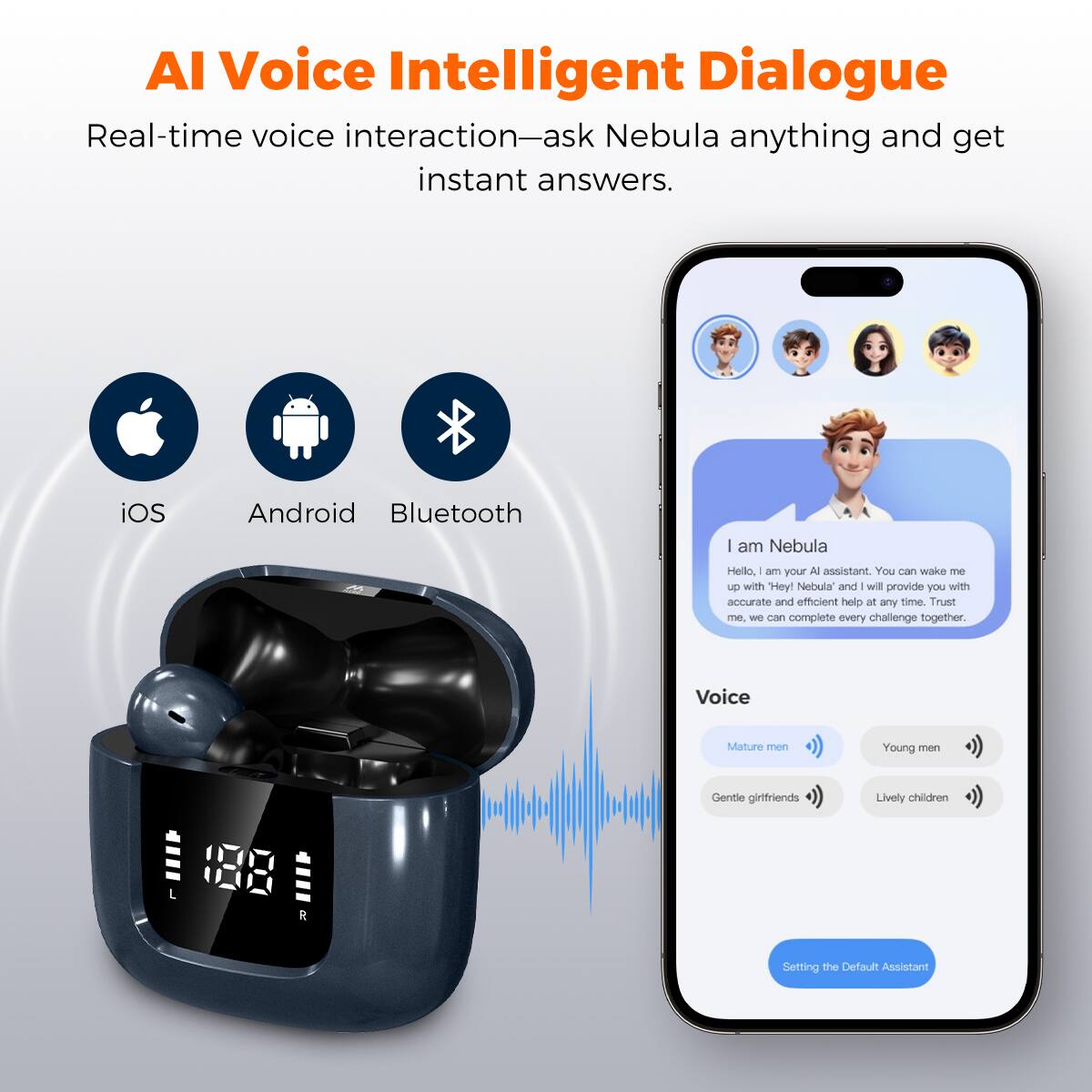 Al Voice Intelligent Dialogue
Real-time voice interaction—ask Nebula anything and get instant answers.
iOS Android Bluetooth
I am Nebula
Hello, I am your AI assistant. You can wake me up with "Hey! Nebula" and I will provide you with accurate and efficient help at any time. Trust me. We can complete every challenge together.
Voice
Mature men
Young men
Gentle girlfriends
Lively children
Setting the Default Assistant