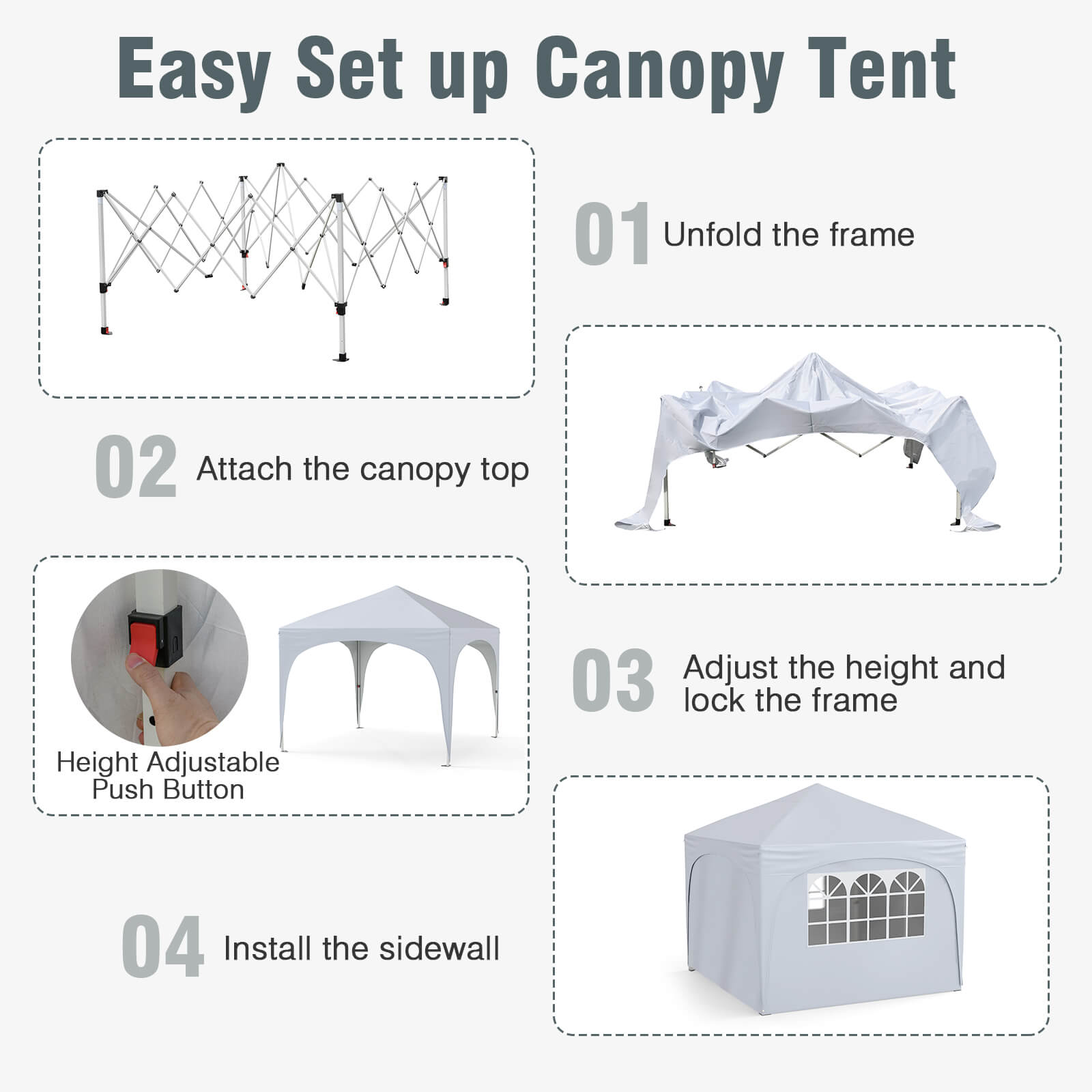 Easy Set up Canopy Tent
01 Unfold the frame
02 Attach the canopy top
03 Adjust the height and lock the frame
04 Install the sidewall
Height Adjustable Push Button