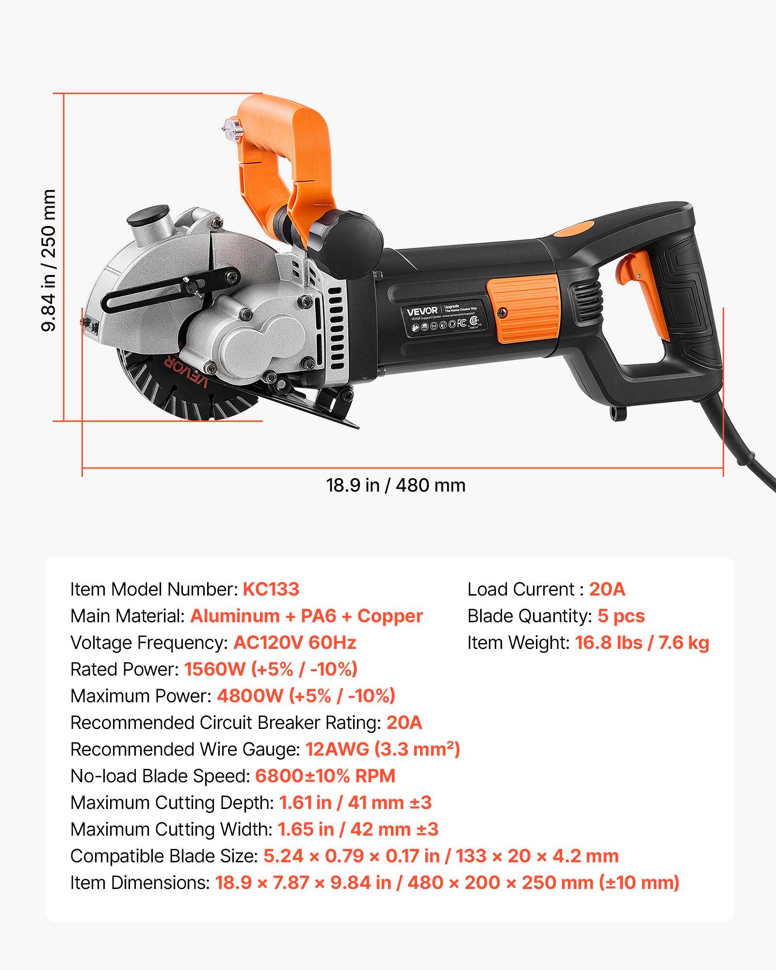 mm 250 / 0077443 9.84 in

VEVOR
VEVOR
18.9 in
480 mm

Item Model Number: KC133
Load Current: 20A
Main Material: Aluminum + PA6 + Copper
Blade Quantity: 5 pcs
Voltage Frequency: AC120V 60Hz
Item Weight: 16.8 lbs / 7.6 kg
Rated Power: 1560W (+5% / -10%)
Maximum Power: 4800W (+5% / -10%)
Recommended Circuit Breaker Rating: 20A
Recommended Wire Gauge: 12AWG (3.3 mm2)
No-load Blade Speed: 6800±10% RPM
Maximum Cutting Depth: 1.61 in / 41 mm
Maximum Cutting Width: 1.65 in / 42 mm
Compatible Blade Size: 5.24 X 0.79 X 0.17 in / 133 X 20 X 4.2 mm
Item Dimensions: