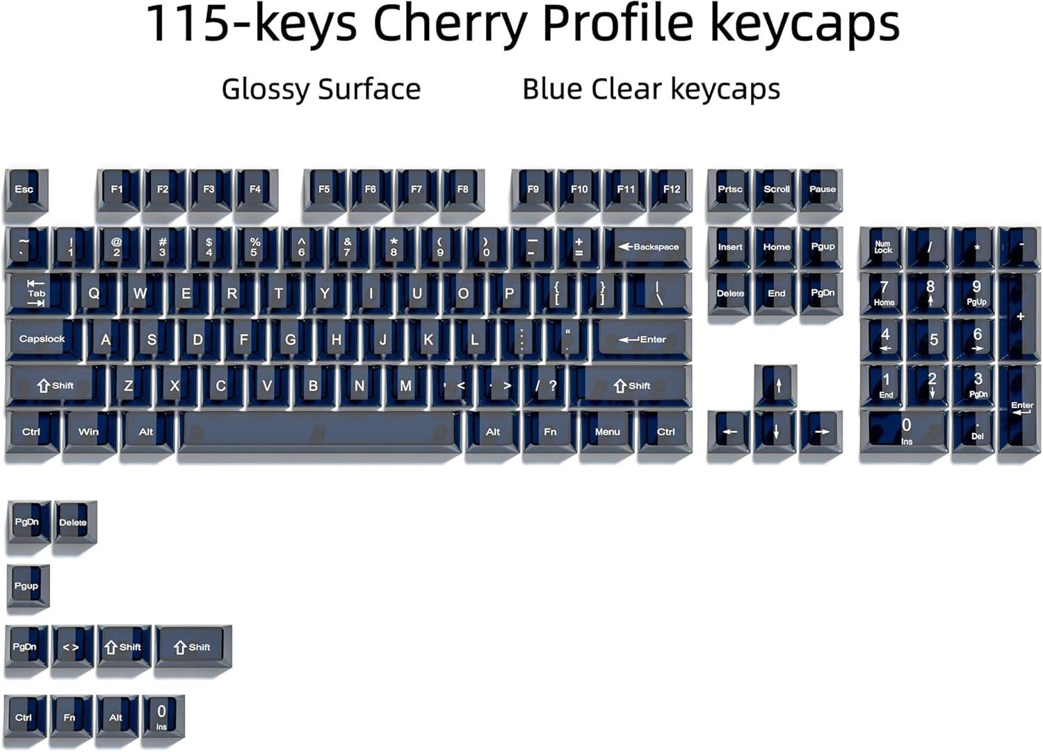 115-keys Cherry Profile keycaps Glossy Surface Blue Clear keycaps Esc F1 F2 F3 F4 F5 F6 F7 F8 F9 F10 F11 F12 Prtsc Scroll Pause I 1 @ 2 # 3 $ 4 % 5 ^ 6 & 7 * 8 9 0 - + Backspace Insert Home Pgup Num Lock I * Tab Capslock Q A W S E D R F T G Y H I J U K L P { ! } I Enter Delete End PgDn 7 Home 4 8 5 9 PgUp 6 + Ctrl Shift Win Z X C V B N M < > Alt ? Fn Shift Menu Ctrl 1 End 0 Ins 2 3 PpDn Del Enter PgDn Delete Pgup PgDn Shift Shift Ctrl Fn Alt 0 Ins