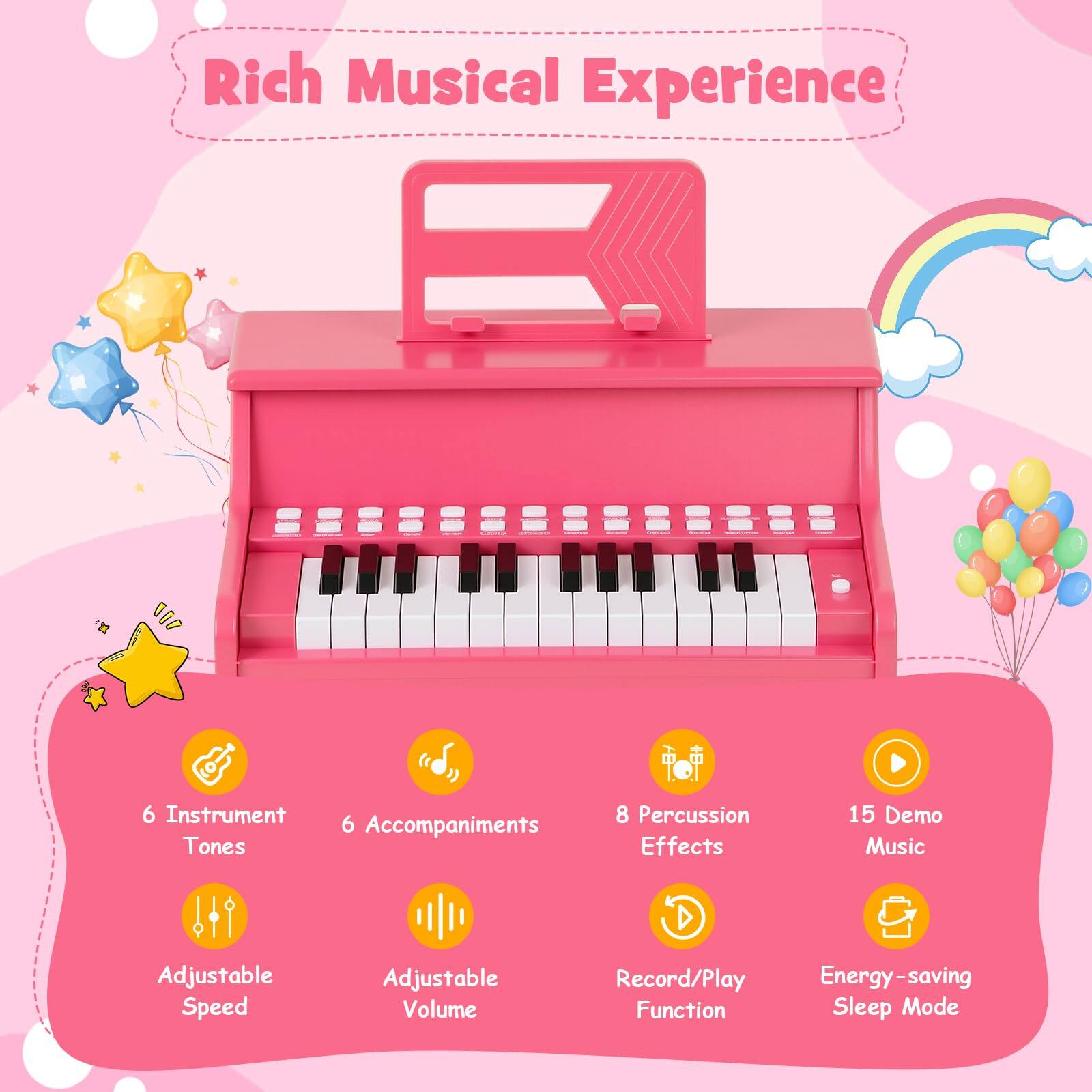 Rich Musical Experience  
6 Instrument Tones  
6 Accompaniments  
8 Percussion Effects  
15 Demo Music  
Adjustable Speed  
Adjustable Volume  
Record/Play Function  
Energy-saving Sleep Mode