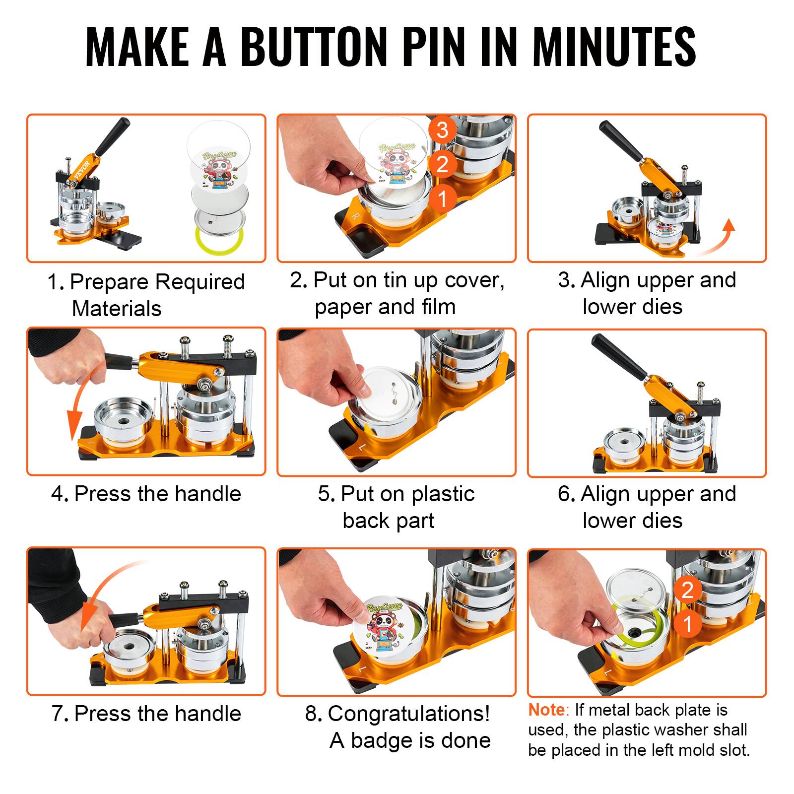 MAKE A BUTTON PIN IN MINUTES

1. Prepare Required Materials
2. Put on tin up cover, paper and film
3. Align upper and lower dies
4. Press the handle
5. Put on plastic back part
6. Align upper and lower dies
7. Press the handle
8. Congratulations! A badge is done

Note: If metal back plate is used, the plastic washer shall be placed in the left mold slot.