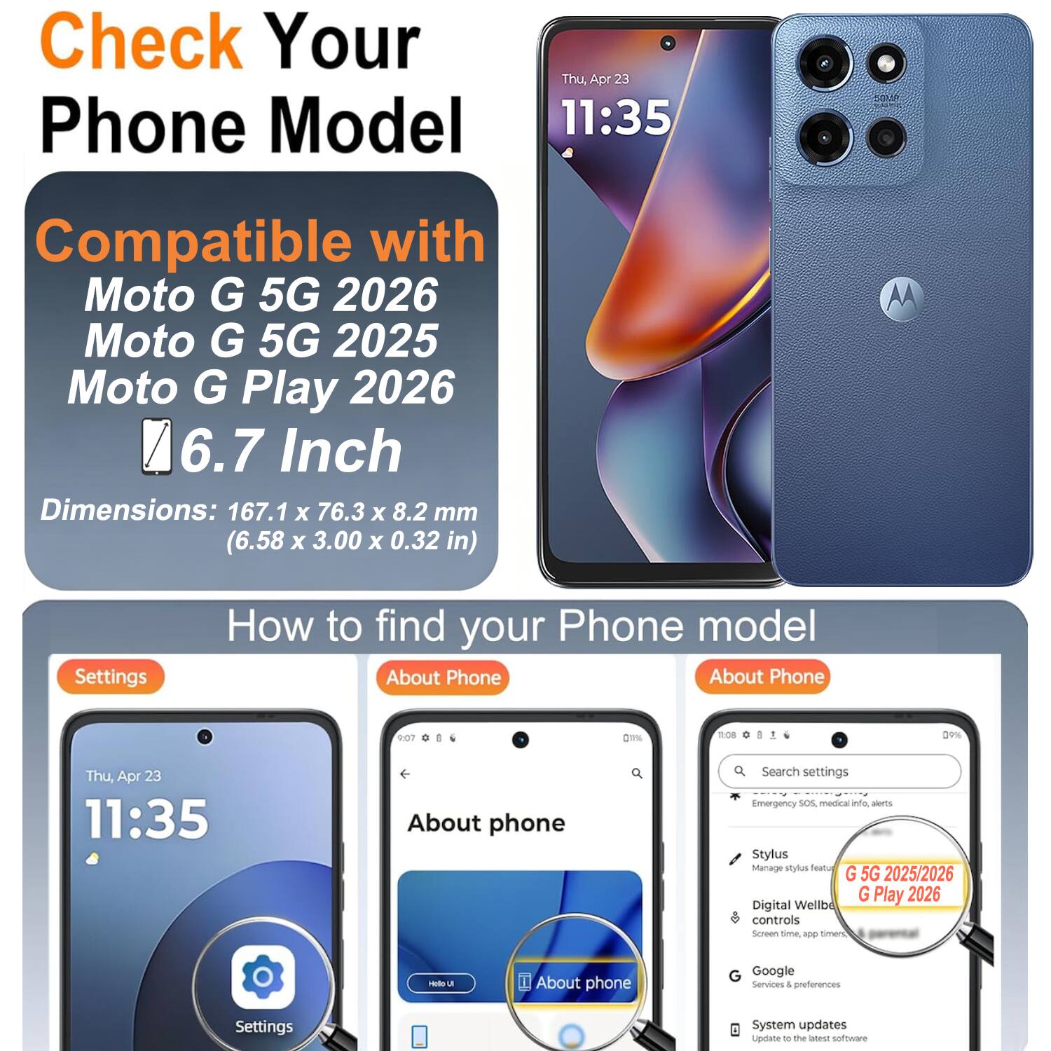 Check Your Phone Model  
Thu, Apr 23 11:35  
Compatible with Moto G 5G 2026  
Moto G 5G 2025  
Moto G Play 2026  
6.7 Inch  
Dimensions: 167.1 x 76.3 x 8.2 mm (6.58 x 3.00 x 0.32 in)  

How to find your Phone model  
Settings  
About Phone  

About phone  
Search settings  
Emergency SOS, medical alerts  
Stylus  
Manage stylus  
Digital Wellbeing controls  
Screen time, app timers  
Google Services & preferences  
System updates  
Update to the latest software  

G 5G 2025/2026  
G Play 2026