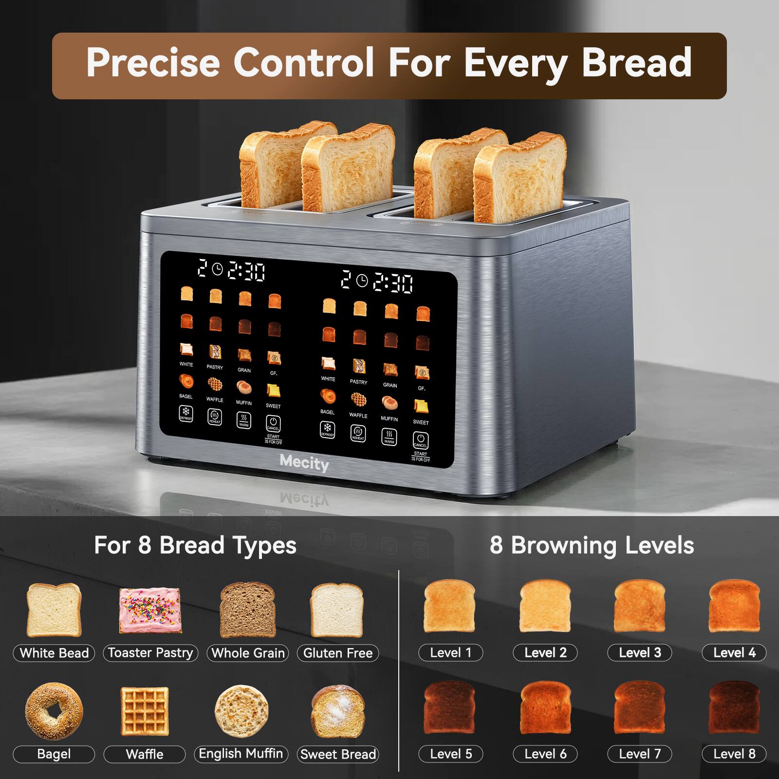 Precise Control For Every Bread

20230
2:30

WHITE PASTRY GRAIN OF WHITE PASTRY GRAN Of BASEL WAPPLE NUFFIN SWEET 8 BASEL WAFFLE % NURVIN SWEET ONO! pm ATRAM ROCK EXP - OKOL the Mecity JOYON Mecity

For 8 Bread Types
8 Browning Levels
White Bread Toaster Pastry Whole Grain Gluten Free
Level 1
Level 2
Level 3
Level 4
Bagel
Waffle
English Muffin Sweet Bread
Level 5
Level 6
Level 7
Level 8