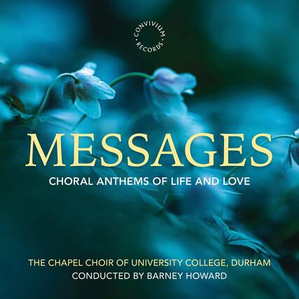 CONVIVIUM RECORDS
MESSAGES
CHORAL ANTHEMS OF LIFE AND LOVE
THE CHAPEL CHOIR OF UNIVERSITY COLLEGE, DURHAM
CONDUCTED BY BARNEY HOWARD