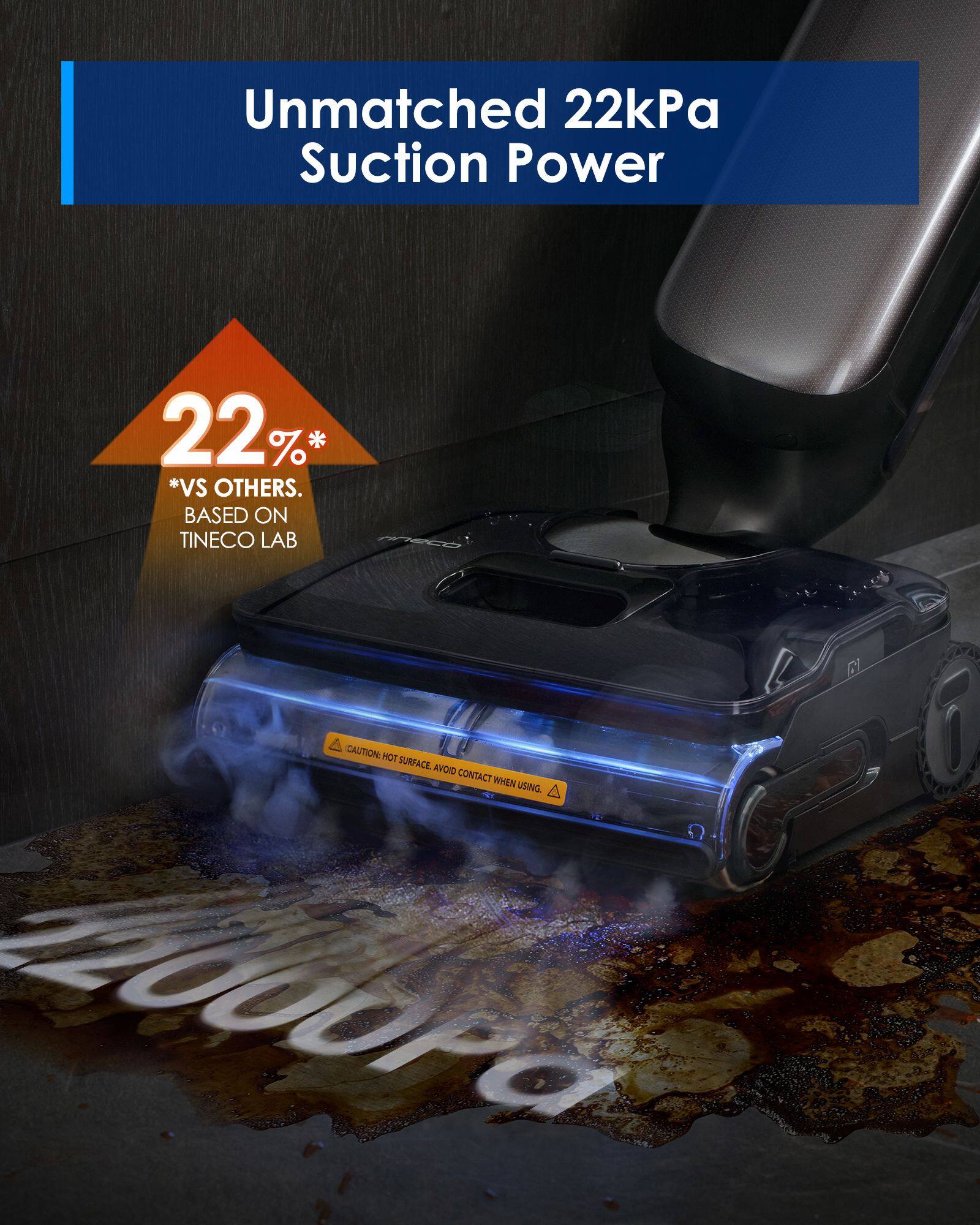 Unmatched 22kPa Suction Power

22%* *VS OTHERS.  
BASED ON TINECO LAB

CAUTION: HOT SURFACE. AVOID CONTACT WHEN USING
