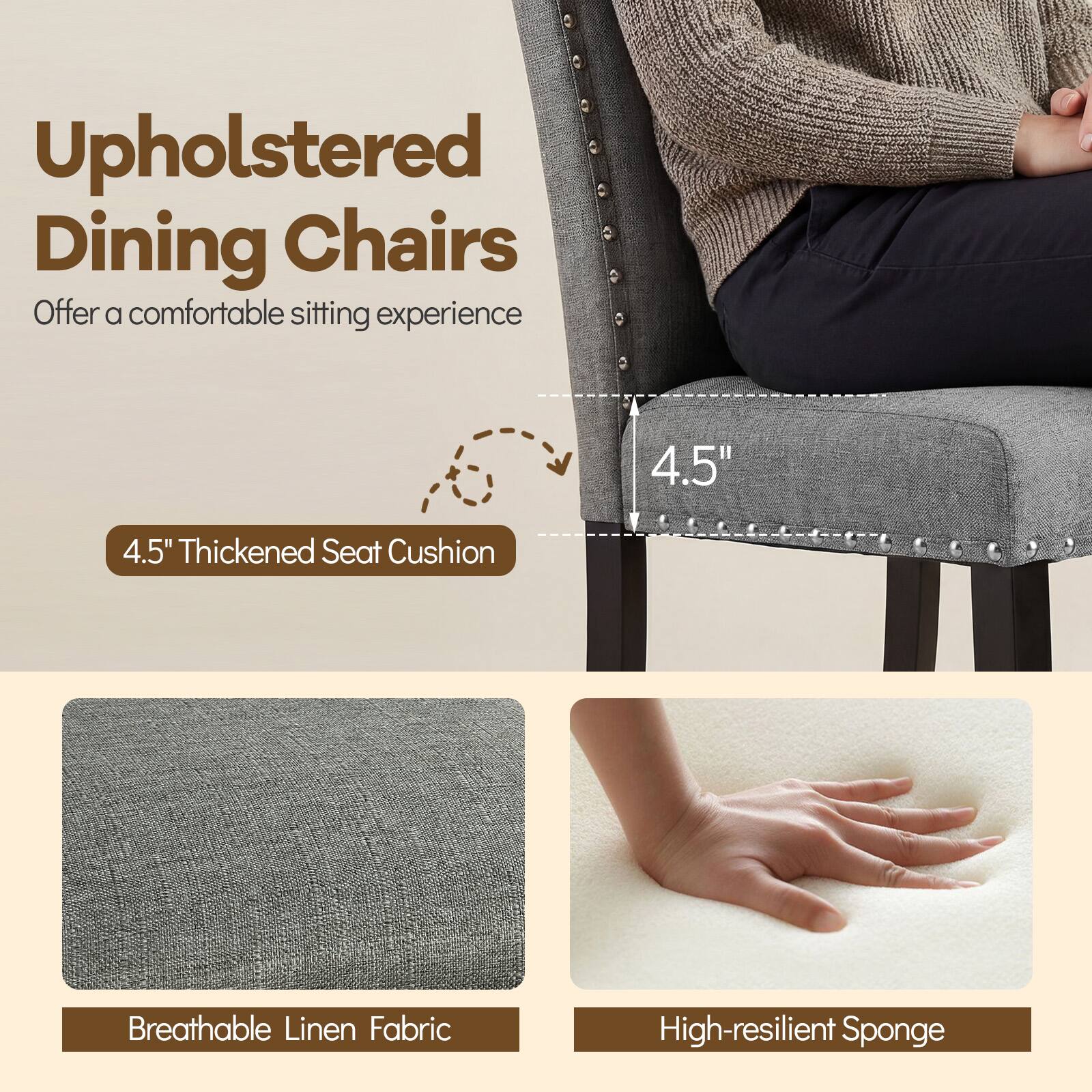 Upholstered Dining Chairs  
Offer a comfortable sitting experience  

4.5" Thickened Seat Cushion  
Breathable Linen Fabric  
High-resilient Sponge