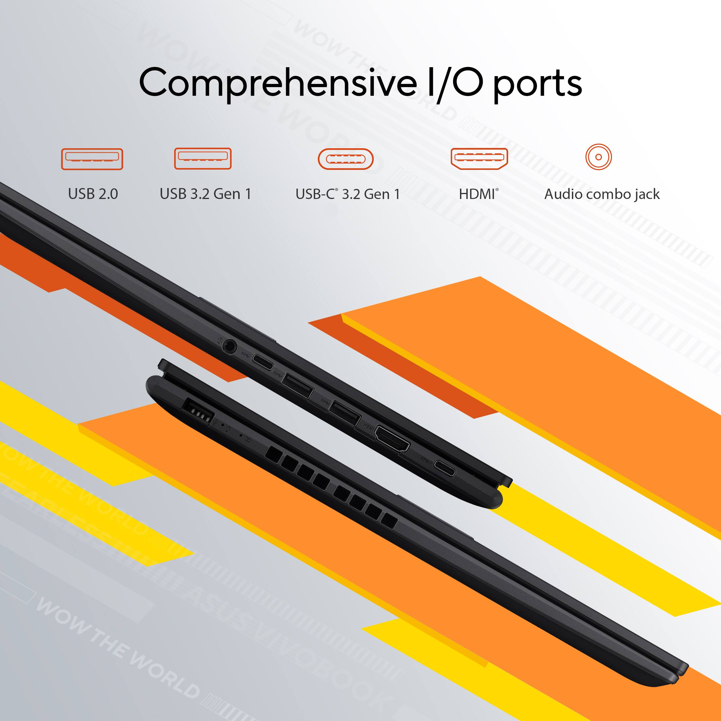 WOW THE WORLD

Comprehensive I/O ports

- USB 2.0
- USB 3.2 Gen 1
- USB-C 3.2 Gen 1
- HDMI
- Audio combo jack

ASUS VIVOBOOK