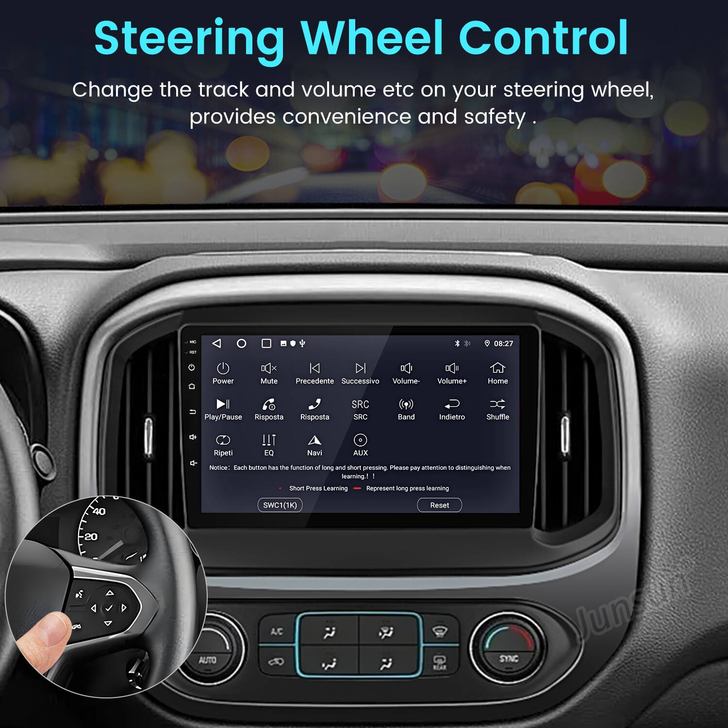 Steering Wheel Control  
Change the track and volume etc on your steering wheel, provides convenience and safety.

I 08:27 Power ax Mute K Precedente Successivo Volume Volume+ Home I Play/Pause Risposta Risposta SRC SRC Band Indietro Shuffle Ripeti EQ Navi AUX

Notice: Each button has the function of long and short pressing. Please pay attention to distinguishing when learning.

1 I Short Press Learning  
2 I Long Press Learning  
3 I Reset

SWC1(1K)  
40  
-20  
AUTO  
AC  
SYNC