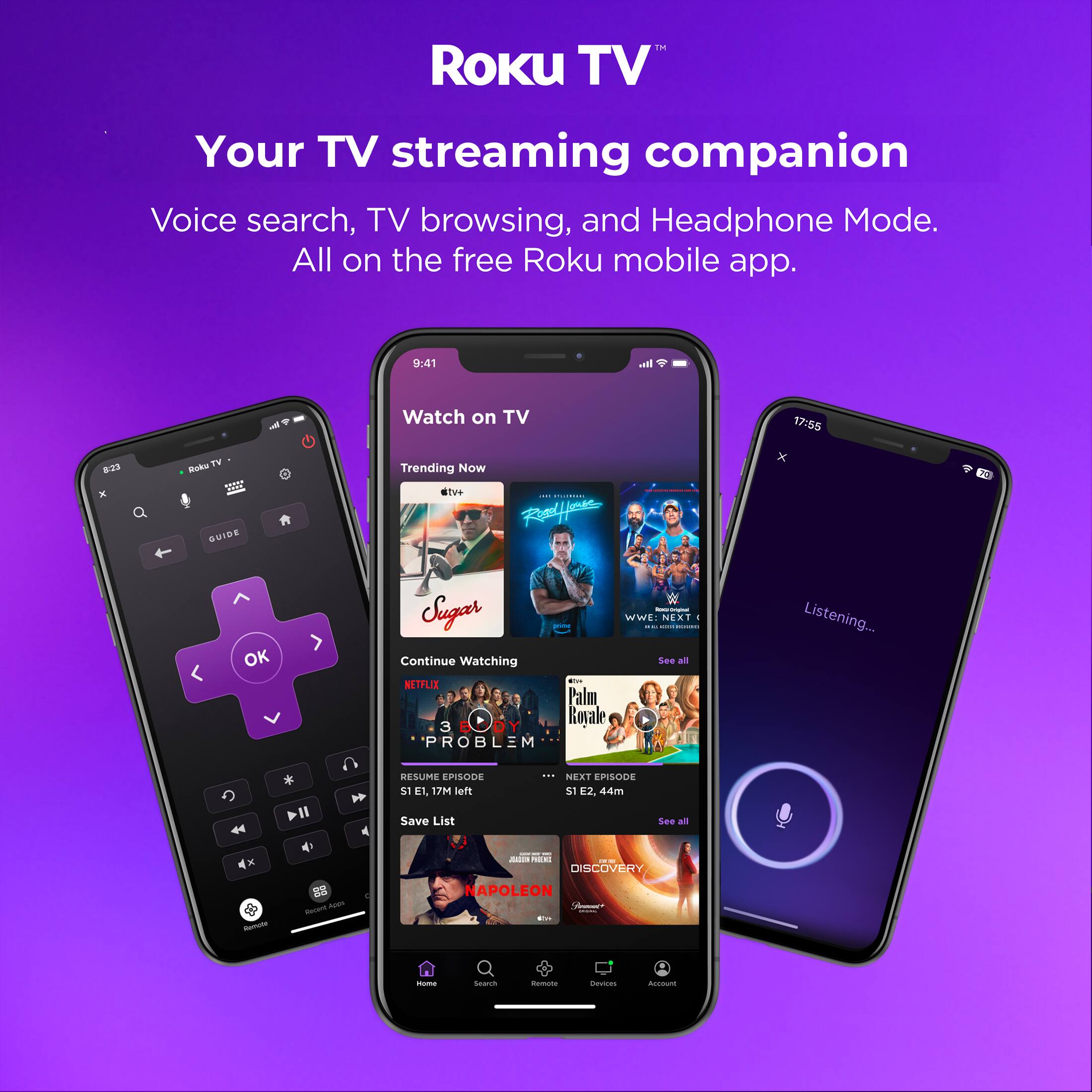 Roku TV  
Your TV streaming companion  
Voice search, TV browsing, and Headphone Mode.  
All on the free Roku mobile app.  

9:41  
Watch on TV  

17:55  
Listening...  

Trending Now  
tv+ | Palfer x OK Sugar  
WWE NEXT  

Continue Watching  
NETFLIX  
3 ROALE PROBLEM  
S1 E1, 17M left  
Save List  
NEXT EPISODE  
S1 E2, 44m  

DISCOVERY  
NAPOLEON