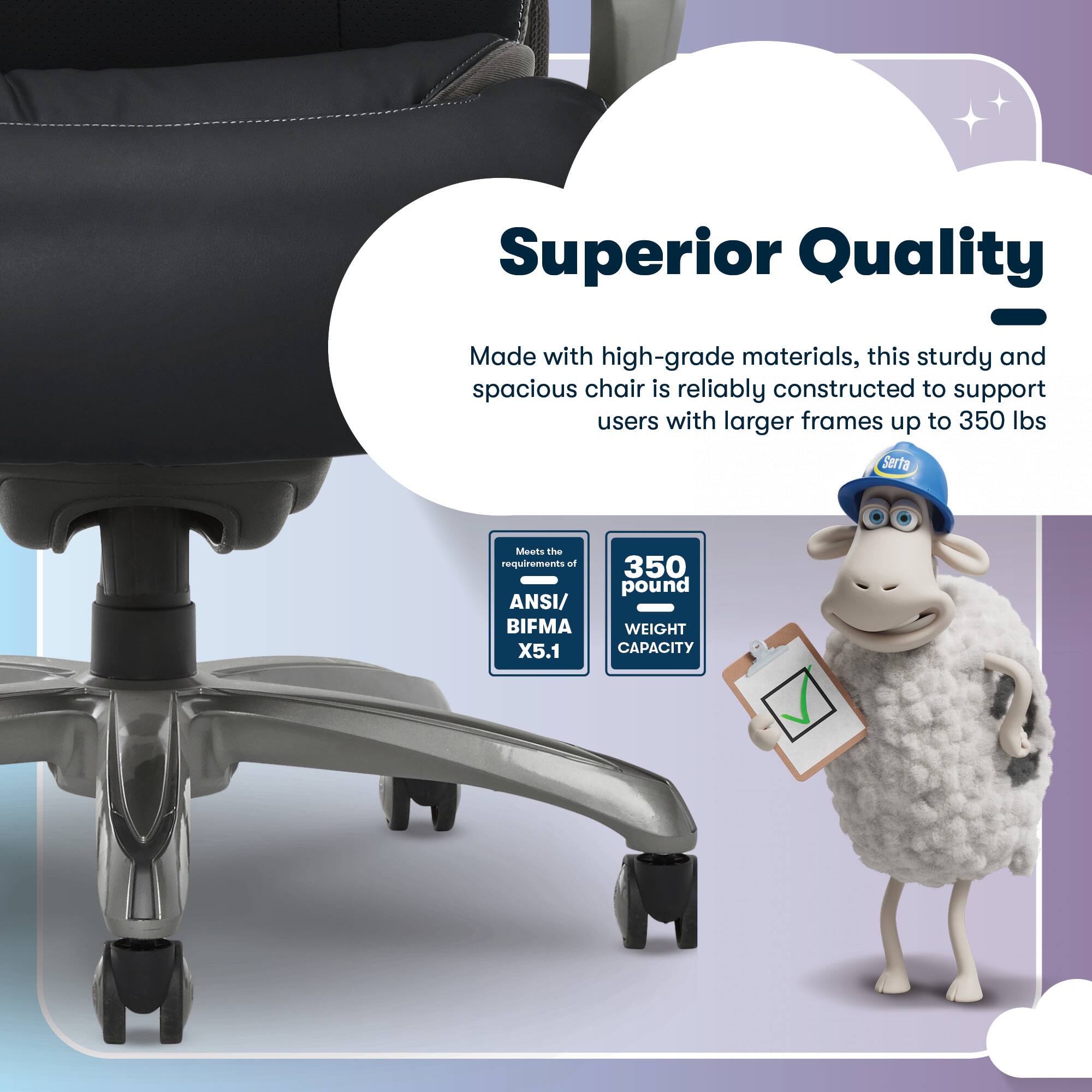Superior Quality - Made with high-grade materials, this sturdy and spacious chair is reliably constructed to support users with larger frames up to 350 lbs. Serta Meets the requirements of ANSI/ BIFMA X5.1 350 pound WEIGHT CAPACITY