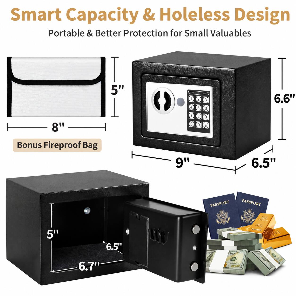 Smart Capacity & Holeless Design  
Portable & Better Protection for Small Valuables  

8" x 5"  
Bonus Fireproof Bag  

9" x 6.5" x 6.6"  

PASSPORT  
PASSPORT