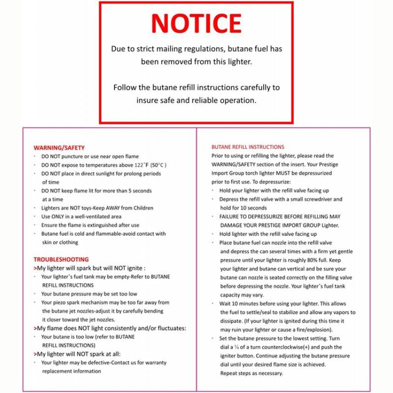 **NOTICE**

Due to strict mailing regulations, butane fuel has been removed from this lighter. Follow the butane refill instructions carefully to insure safe and reliable operation.

**WARNING/Safety**

- DO NOT puncture or use near open flame
- DO NOT expose to temperatures above 122°F (50°C)
- DO NOT place in direct sunlight for prolonged periods of time
- DO NOT keep flame lit for more than 5 seconds
- Lighters are NOT toys-Keep AWAY from Children
- Use ONLY in a well-ventilated area
- Ensure flame is extinguished after use
- Butane fuel is cold and flammable-avoid contact with skin or clothing

**TROUBLESHOOTING**

- My lighter will spark but will NOT ignite:
  - Your lighter's fuel tank may be empty-Refer to BUTANE REFILL INSTRUCTIONS
  - Your butane pressure may be set too low
  - Your piezo spark mechanism may be too far away from the butane jet nozzles-adjust it by carefully bending it closer toward the nozzles.

- My flame does NOT light consistently and/or fluctuates:
  - Your butane is too low (refer to BUTANE REFILL INSTRUCTIONS)

