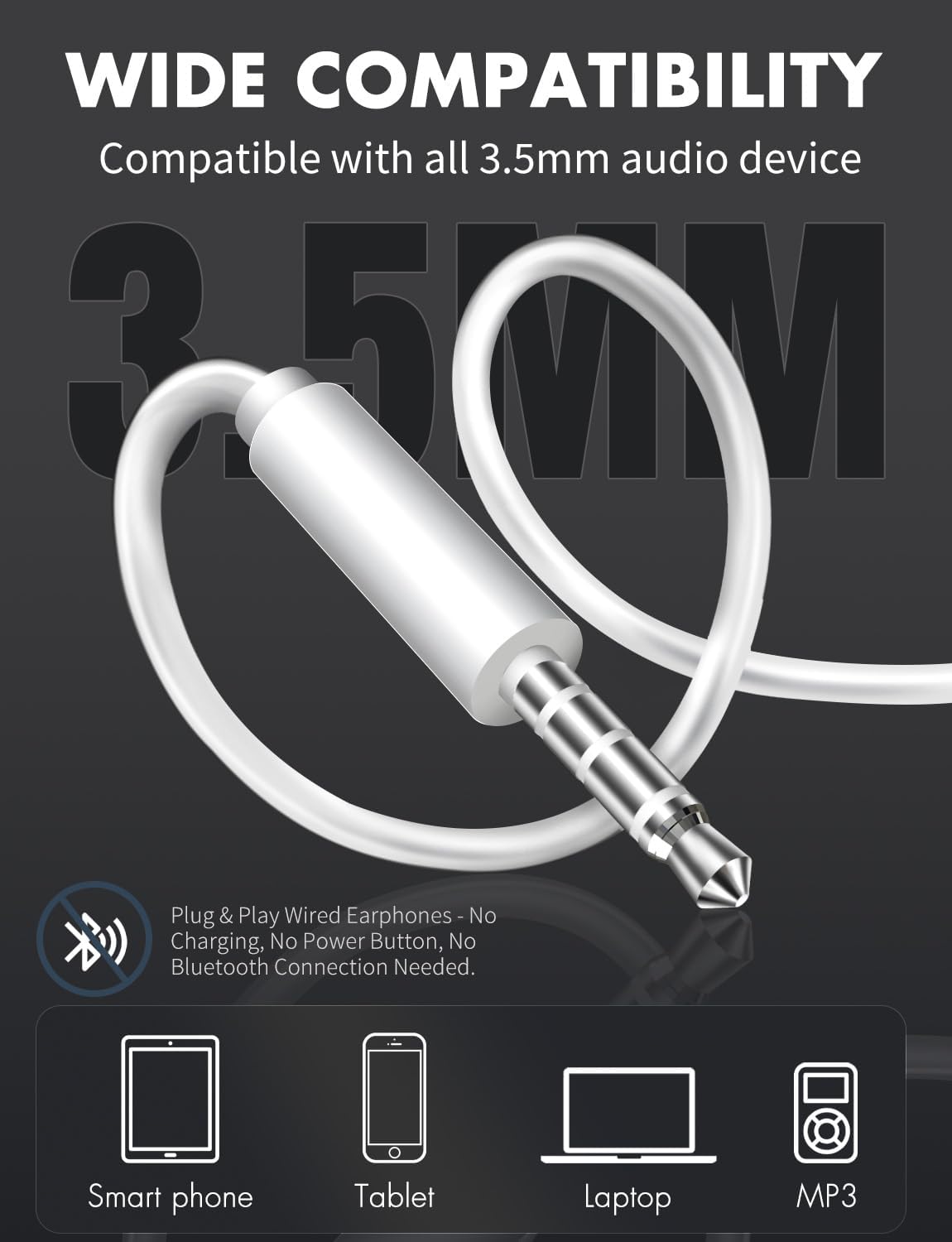 WIDE COMPATIBILITY  
Compatible with all 3.5mm audio device  

3.5MM  

Plug & Play Wired Earphones - No Charging, No Power Button, No Bluetooth Connection Needed.  

Smart phone Tablet Laptop MP3