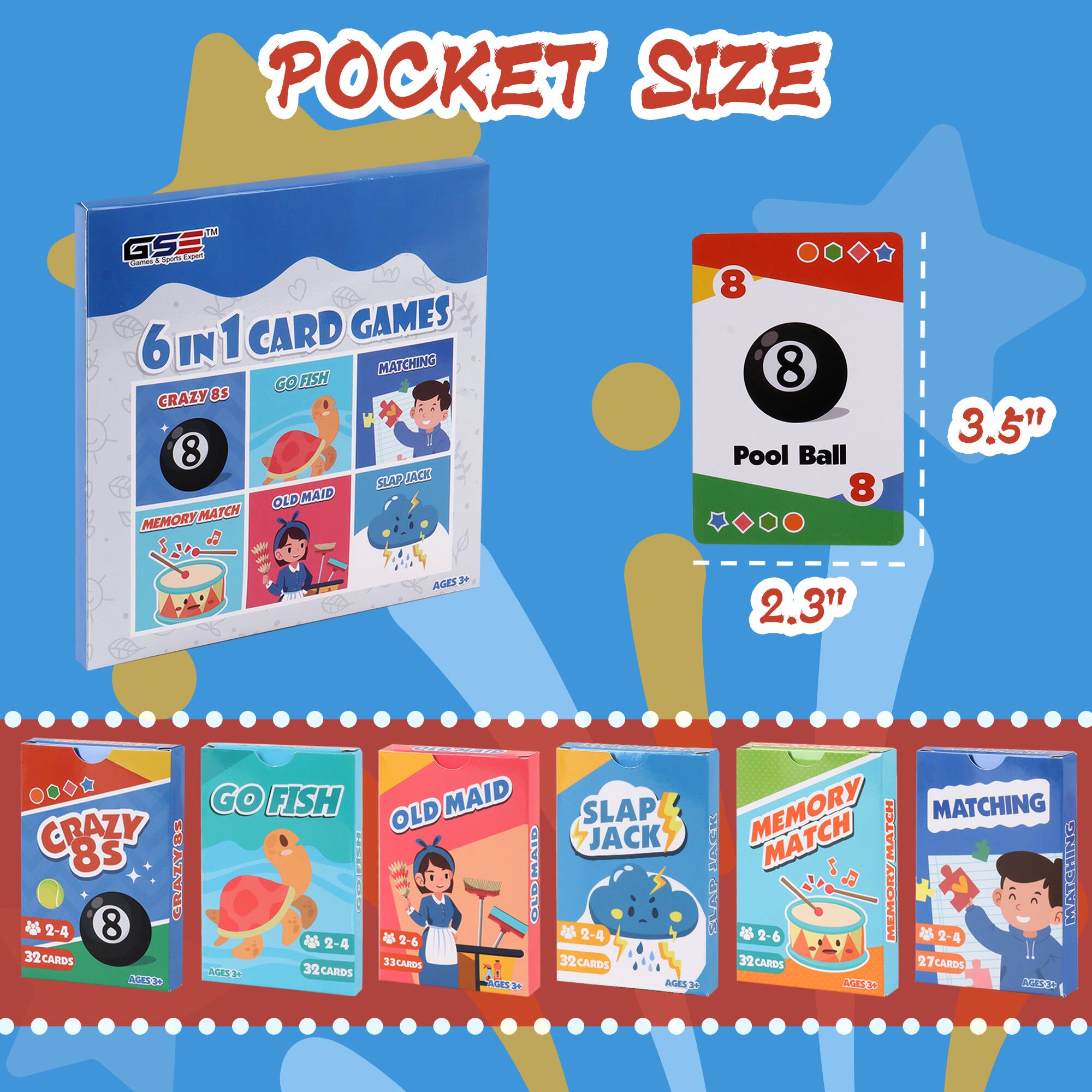 **POCKET SIZE**

**6 IN 1 CARD GAMES**

- **CRAZY 8s**
  - 2-4 players
  - 32 cards
  - Ages 3+

- **GO FISH**
  - 2-4 players
  - 32 cards
  - Ages 3+

- **MEMORY MATCH**
  - 2-4 players
  - 27 cards
  - Ages 3+

- **OLD MAID**
  - 2-6 players
  - 33 cards
  - Ages 3+

- **SLAP JACK**
  - 2-6 players
  - 32 cards
  - Ages 3+

- **MATCHING**
  - 2-4 players
  - 32 cards
  - Ages 3+

**Pool Ball**
- 3.5" x 2.3"

**Card Size:**
- 3.5" x 2.3"