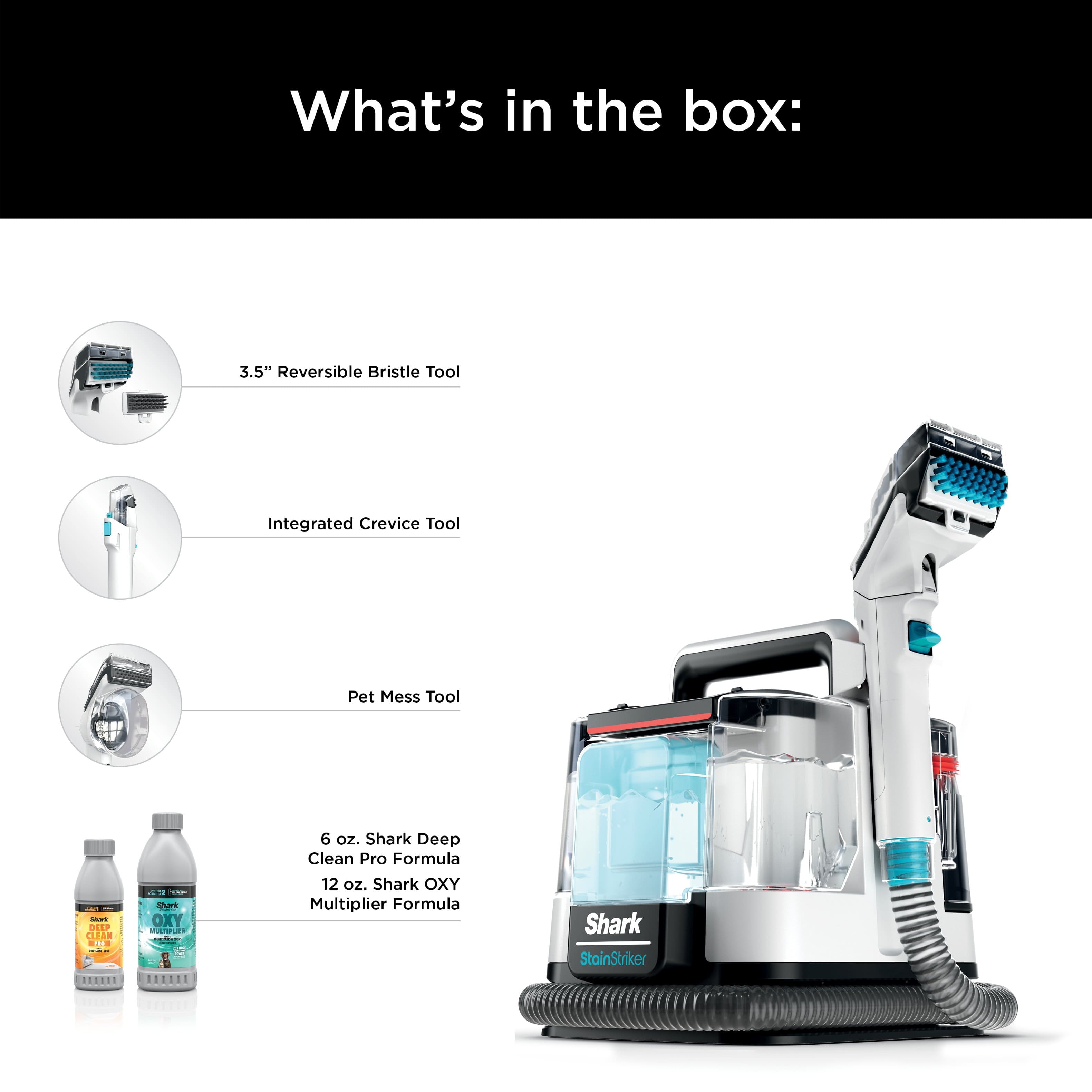 What's in the box: 3.5" Reversible Bristle Tool, Integrated Crevice Tool, I Pet Mess Tool, Shark Deep Clean Pro Formula, Shark OXY Multiplier Formula, Shark StainStriker.