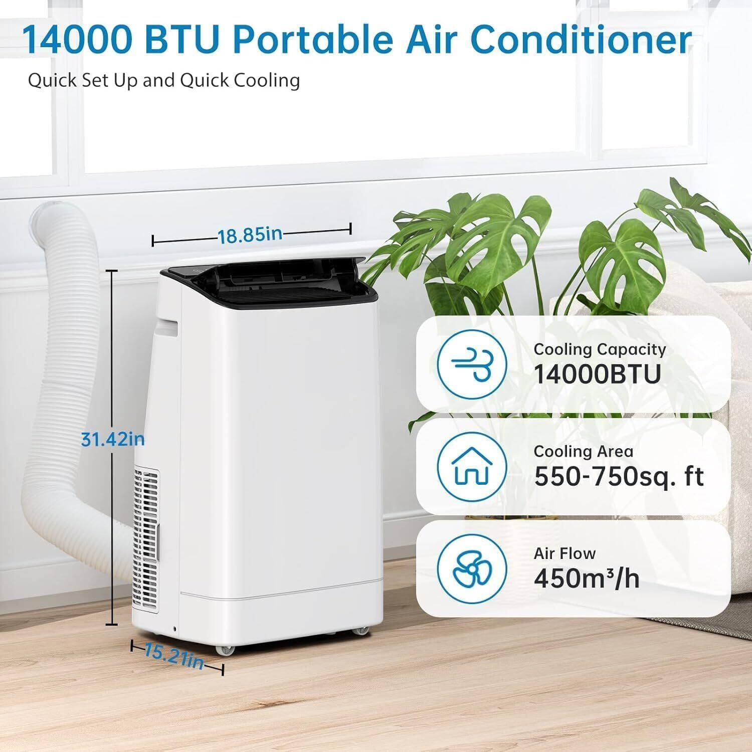 14000 BTU Portable Air Conditioner  
Quick Set Up and Quick Cooling  

- Cooling Capacity: 14000 BTU  
- Cooling Area: 550-750 sq. ft  
- Air Flow: 450 m³/h  

Dimensions:  
- Height: 31.42 in  
- Width: 18.85 in  
- Depth: 15.21 in
