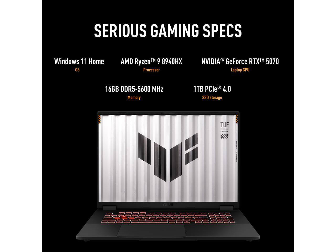 SERIOUS GAMING SPECS  
Windows 11 Home OS  
AMD Ryzen™ 9 8940HX Processor  
NVIDIA GeForce RTX™ 5070 Laptop GPU  
16GB DDR5-5600 MHz Memory  
1TB PCIe 4.0 SSD storage