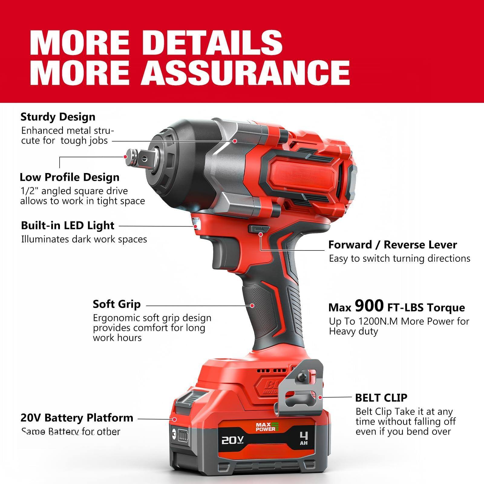 **MORE DETAILS MORE ASSURANCE**

- **Sturdy Design**  
  Enhanced metal structure for tough jobs

- **Low Profile Design**  
  1/2" angled square drive allows to work in tight space

- **Built-in LED Light**  
  Illuminates dark work spaces

- **Soft Grip**  
  Ergonomic soft grip design provides comfort for long work hours

- **20V Battery Platform**  
  Same Battery for other

- **Forward / Reverse Lever**  
  Easy to switch turning directions

- **Max 900 FT-LBS Torque**  
  Up To 1200N.M More Power for Heavy duty

- **BELT CLIP**  
  Belt Clip Take it at any time without falling off even if you bend over