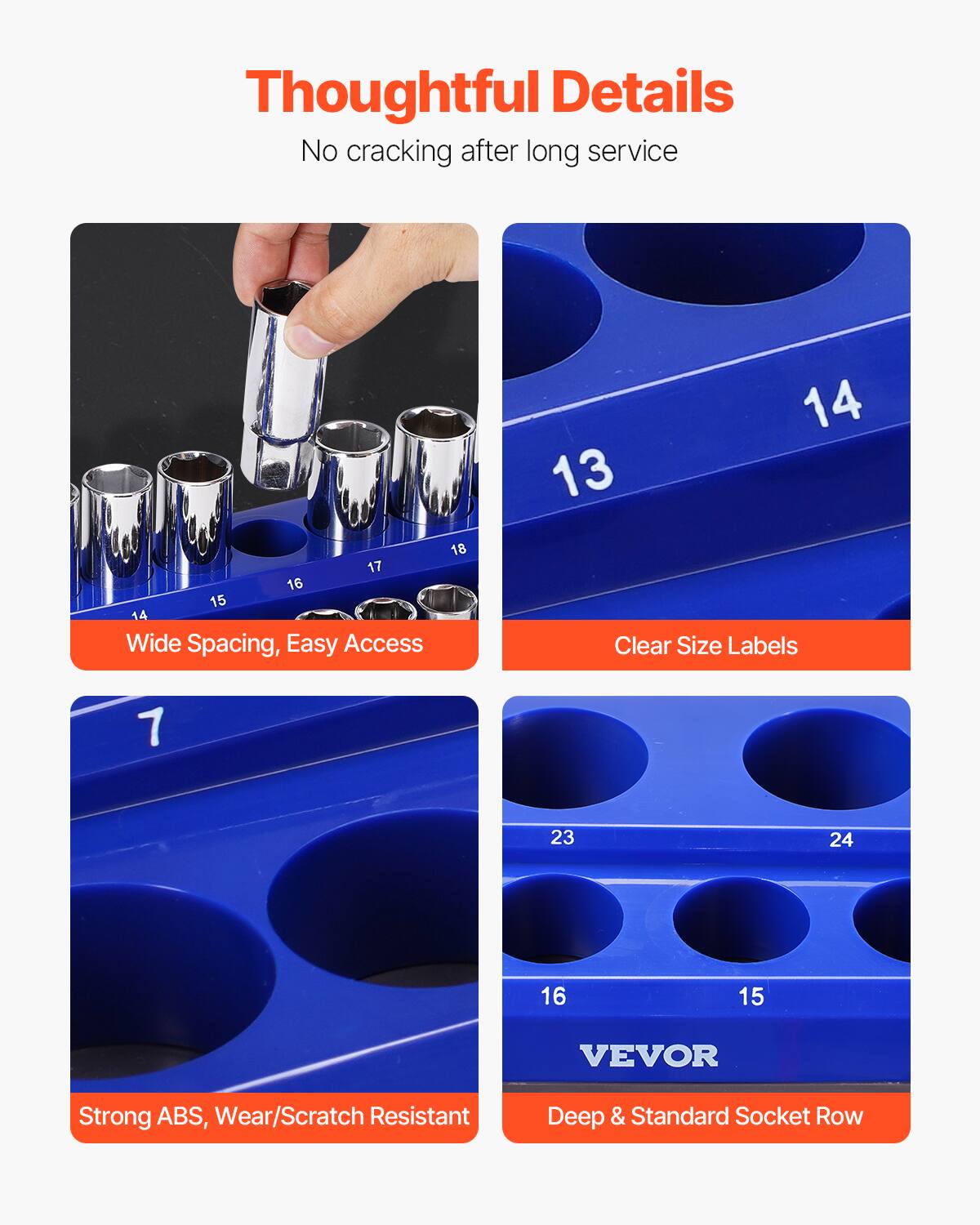 Thoughtful Details  
No cracking after long service  

Wide Spacing, Easy Access  

Clear Size Labels  

Strong ABS, Wear/Scratch Resistant  

Deep & Standard Socket Row  

VEVOR