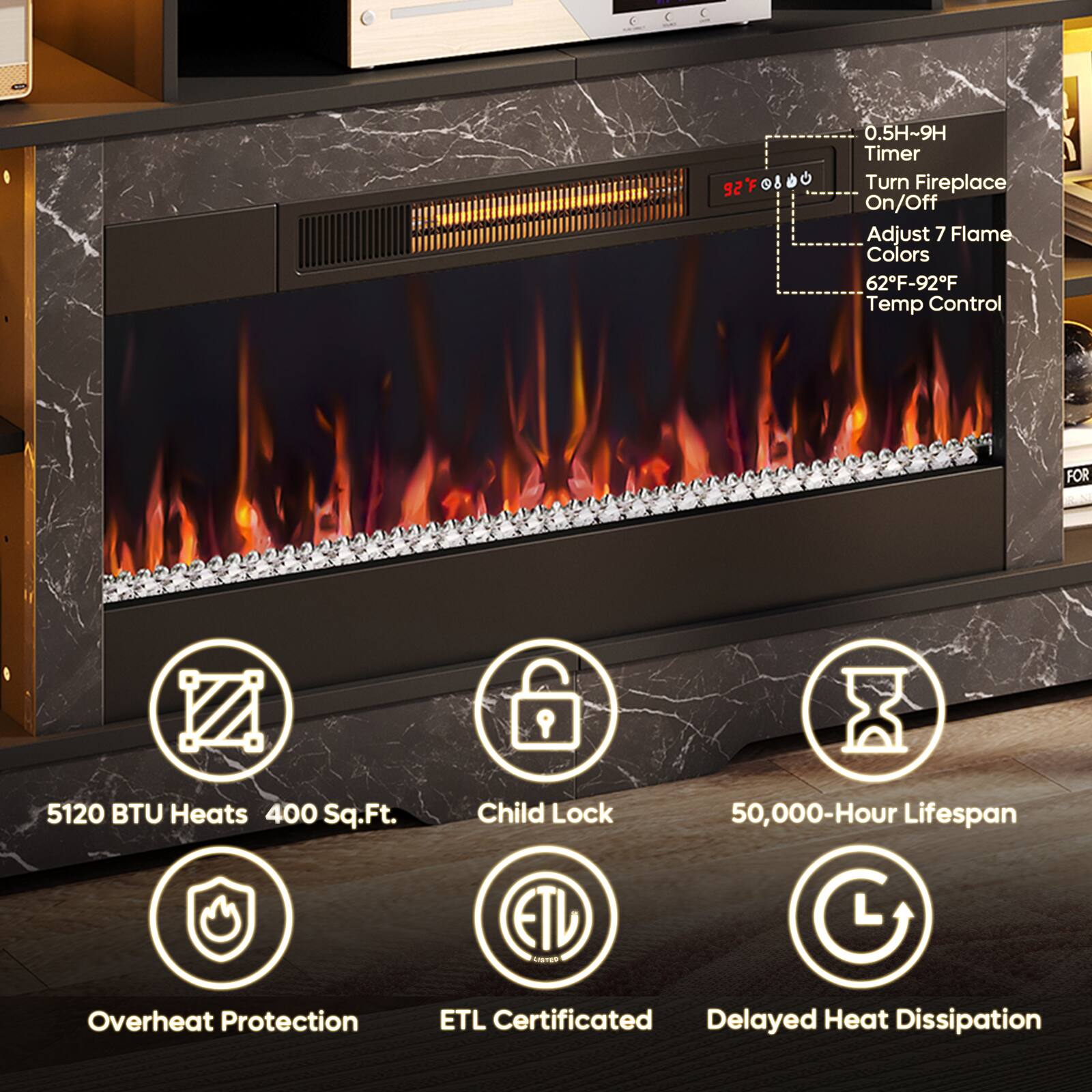 0.5H~9H Timer  
Turn Fireplace On/Off  
Adjust 7 Flame Colors  
62F-92F Temp Control  

FOR  
5120 BTU Heats 400 Sq.Ft.  
Child Lock  
50,000-Hour Lifespan  
Overheat Protection  
ETL Certificated  
Delayed Heat Dissipation
