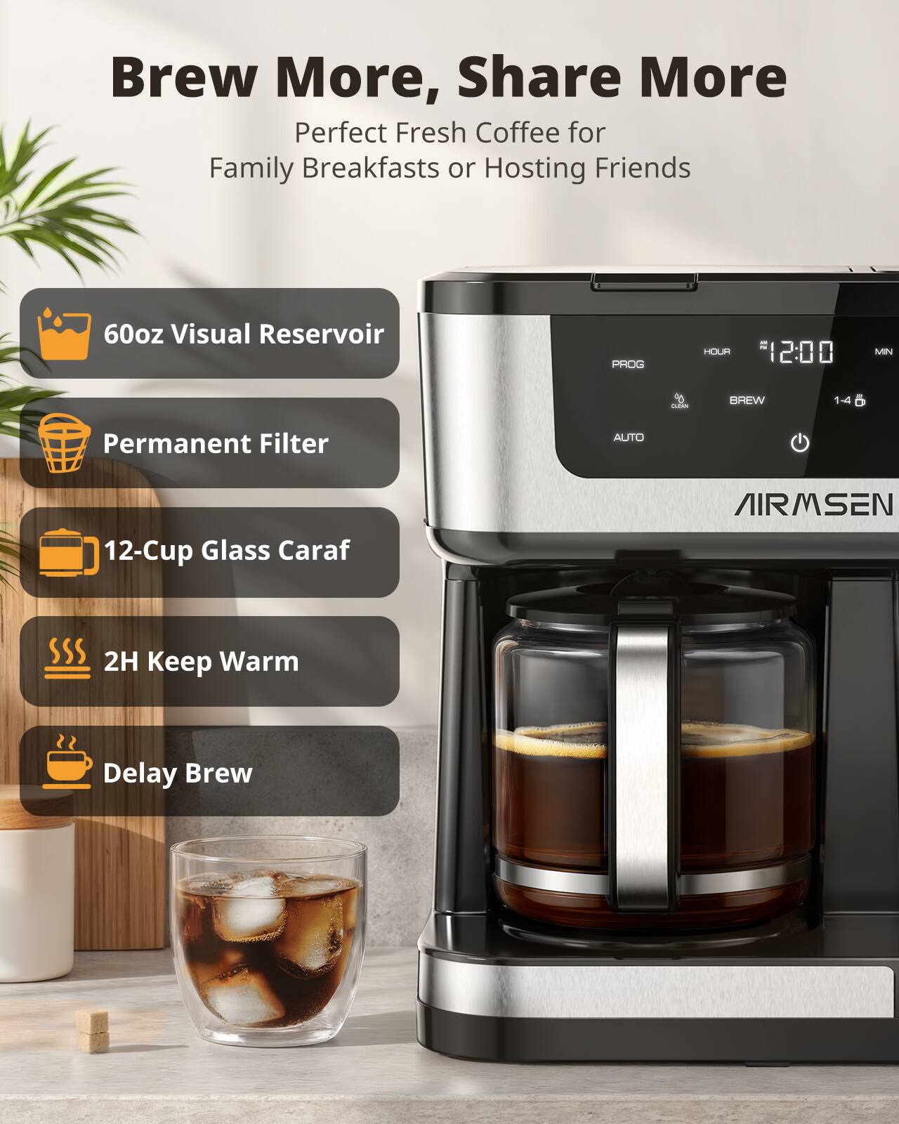 Brew More, Share More  
Perfect Fresh Coffee for Family Breakfasts or Hosting Friends

- 60oz Visual Reservoir
- Permanent Filter
- 12-Cup Glass Caraf
- 2H Keep Warm
- Delay Brew

AIRMSEN