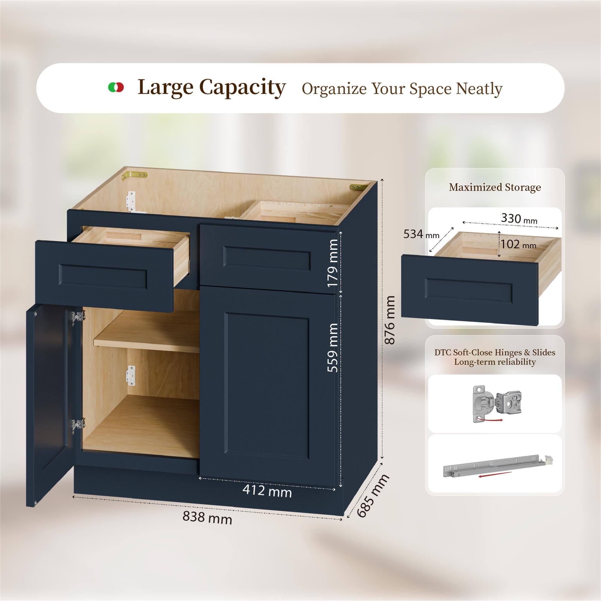 Large Capacity Organize Your Space Neatly  
Maximized Storage  
179 mm  
559 mm  
330 mm  
534 mm  
102 mm  
876 mm  
DTC Soft-Close Hinges & Slides  
Long-term reliability  
412 mm  
838 mm  
685 mm