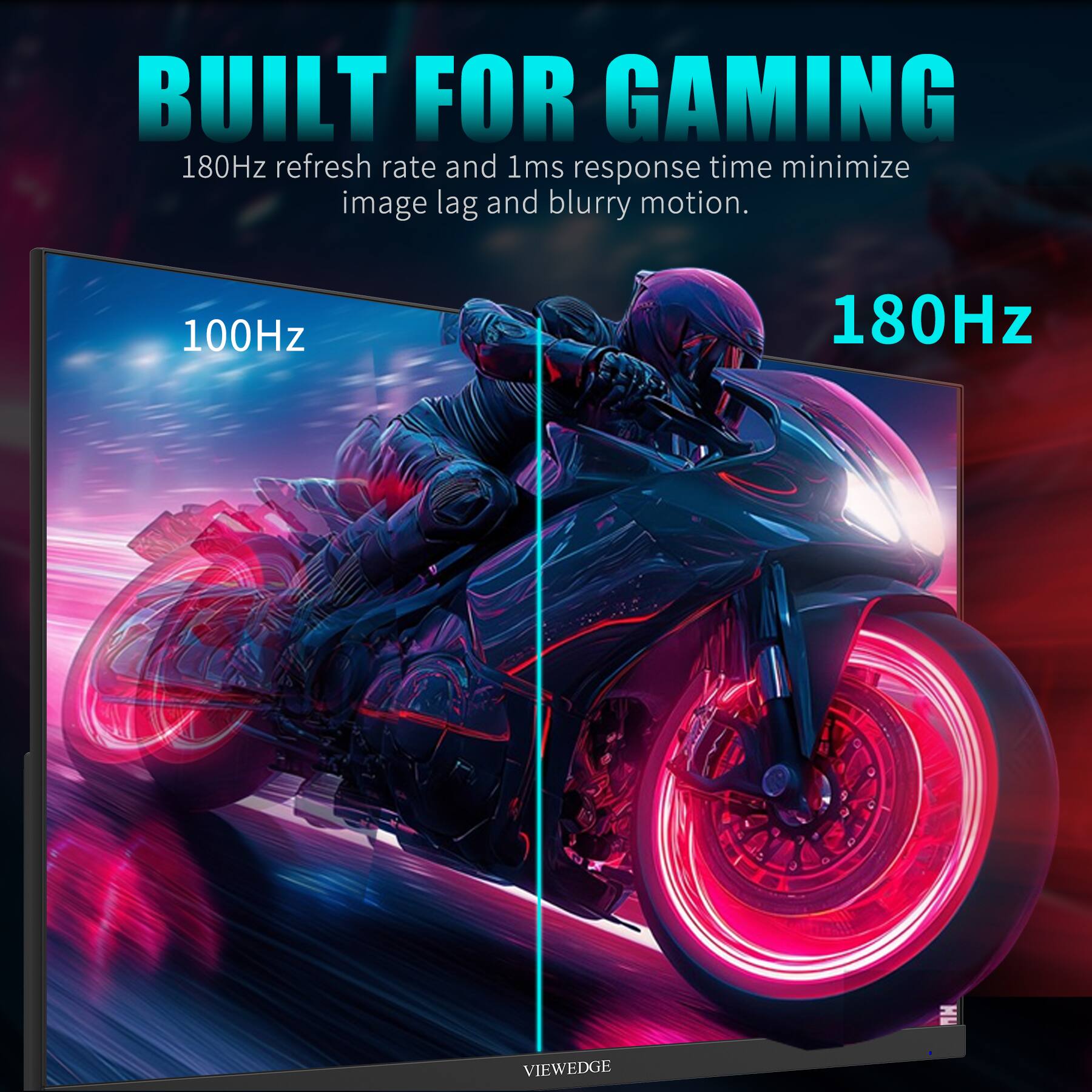 BUILT FOR GAMING

180Hz refresh rate and 1ms response time minimize image lag and blurry motion.

100Hz 180Hz

VIEWEDGE