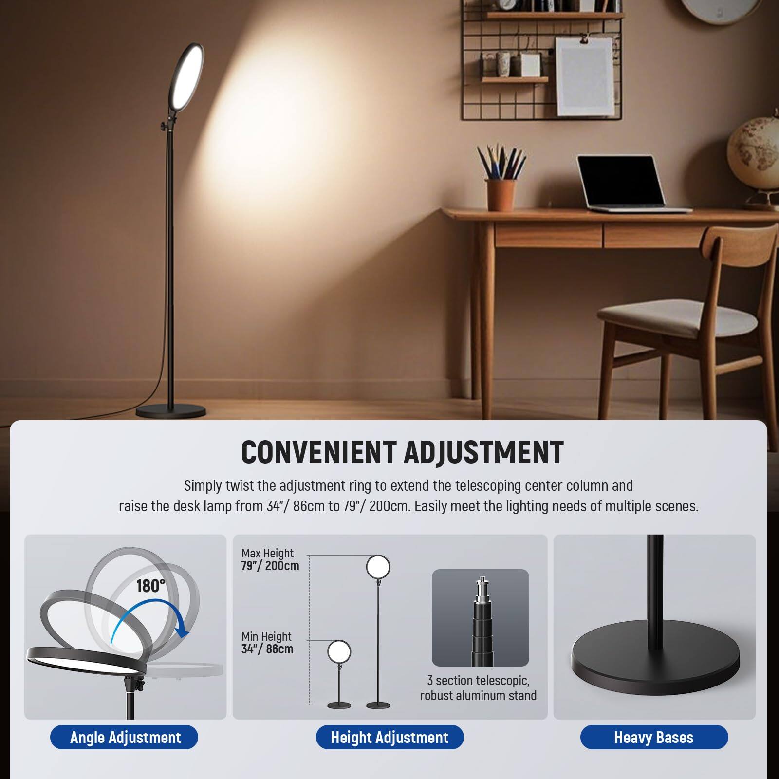 **CONVENIENT ADJUSTMENT**

Simply twist the adjustment ring to extend the telescoping center column and raise the desk lamp from 34" (86cm) to 79" (200cm). Easily meet the lighting needs of multiple scenes.

- **Angle Adjustment:** 180°
- **Height Adjustment:**
  - Max Height: 79" (200cm)
  - Min Height: 34" (86cm)
- **Heavy Bases:** 3 section telescopic, robust aluminum stand