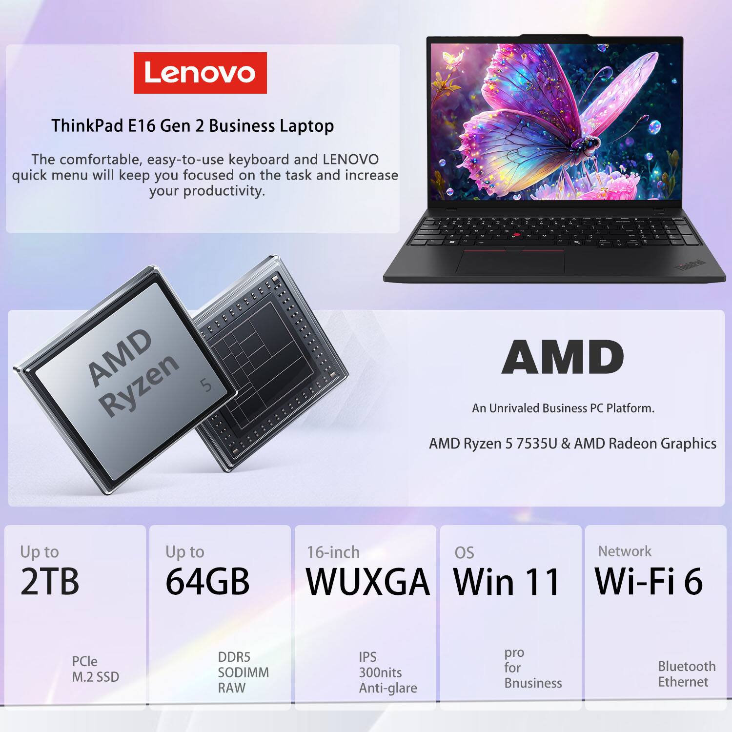 Lenovo ThinkPad E16 Gen 2 Business Laptop

The comfortable, easy-to-use keyboard and Lenovo quick menu will keep you focused on the task and increase your productivity.

AMD Ryzen 5 7535U & AMD Radeon Graphics

Up to 2TB  
Up to 64GB  
16-inch WUXGA  
OS: Win 11 Pro for Business  
Network: Wi-Fi 6, Bluetooth, Ethernet  
Display: IPS, 300nits, Anti-glare  
Storage: PCIe M.2 SSD  
Memory: DDR5 SODIMM RAW