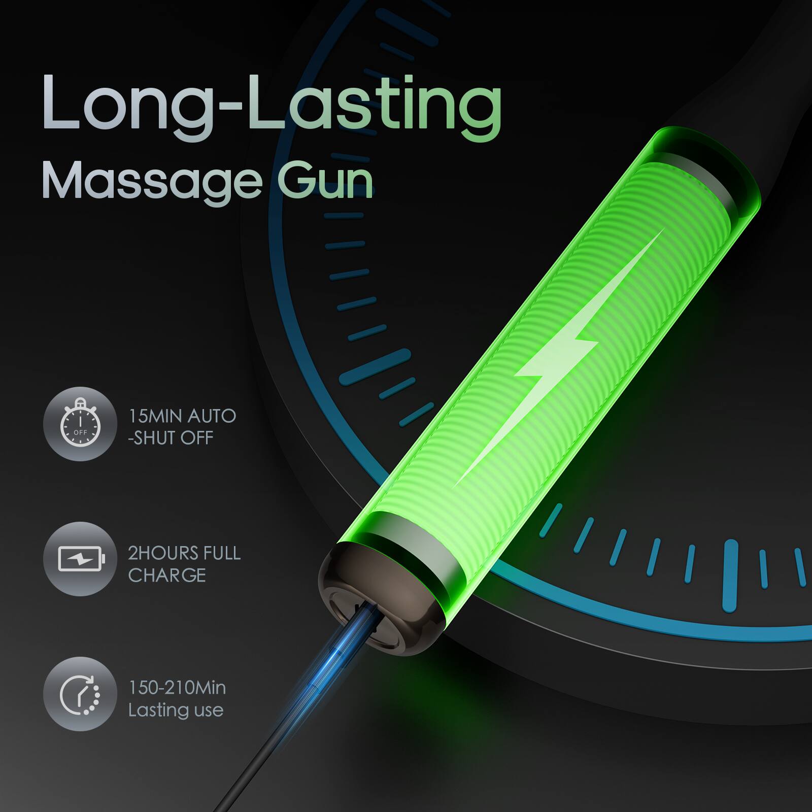 Long-Lasting Massage Gun

- 15MIN AUTO SHUT OFF
- 2HOURS FULL CHARGE
- 150-210Min Lasting use