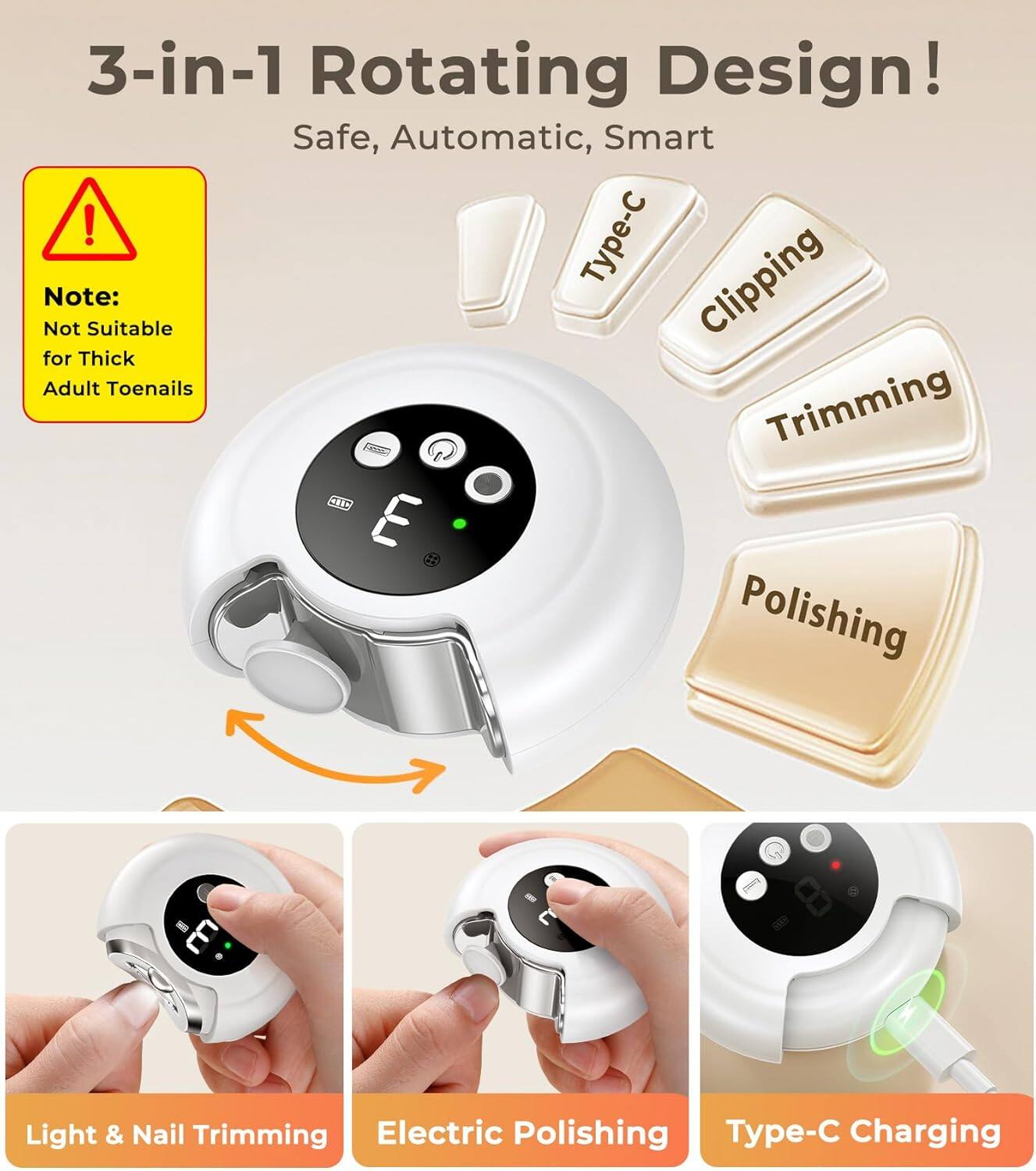 3-in-1 Rotating Design! Safe, Automatic, Smart

Note: Not Suitable for Thick Adult Toenails

Type-C
Clipping
Trimming
Polishing

Light & Nail Trimming
Electric Polishing
Type-C Charging