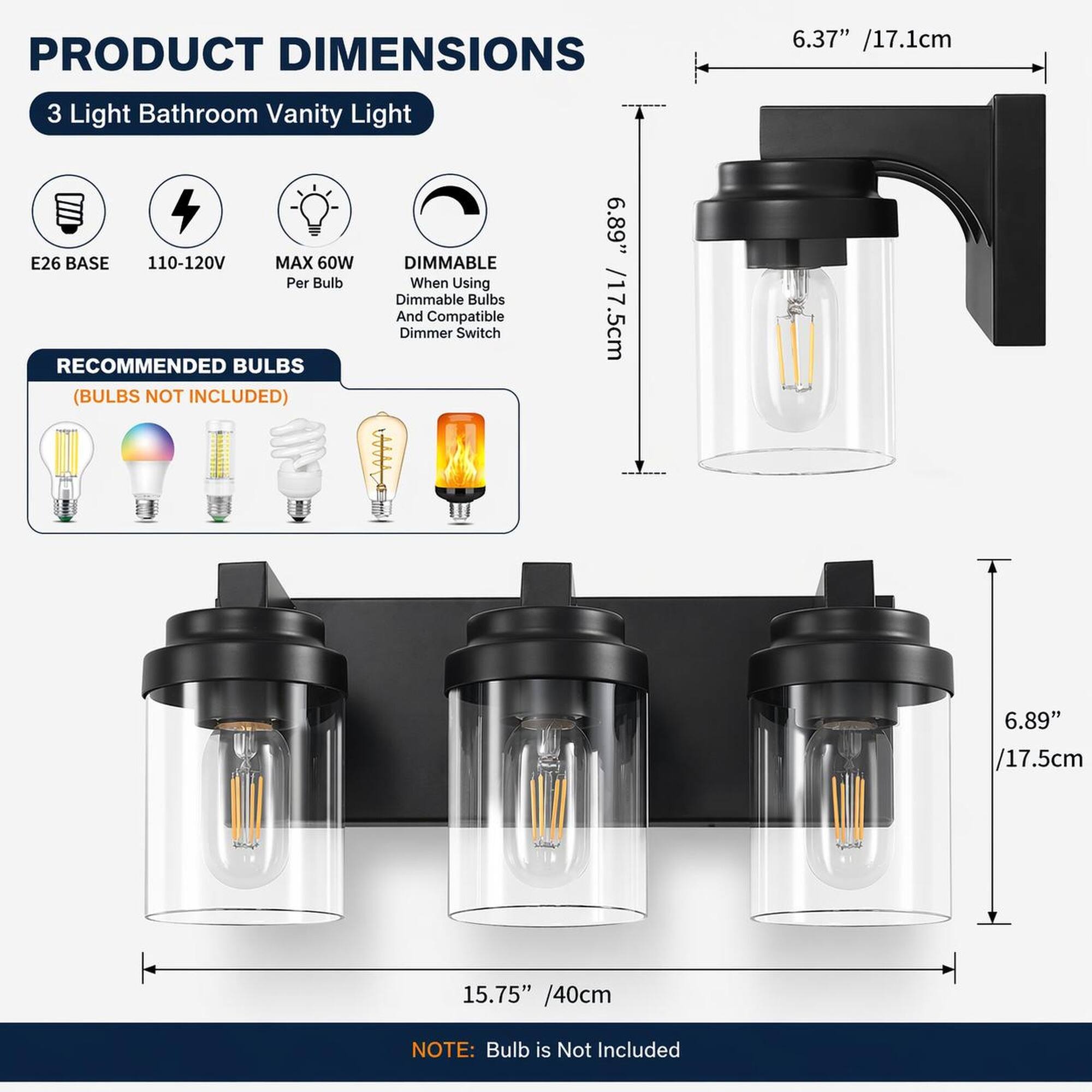 PRODUCT DIMENSIONS  
3 Light Bathroom Vanity Light  
E26 BASE  
110-120V  
MAX 60W Per Bulb  
DIMMABLE When Using Dimmable Bulbs And Compatible Dimmer Switch  
RECOMMENDED BULBS (BULBS NOT INCLUDED)  

6.37" /17.1cm  
6.89" /17.5cm  
15.75" /40cm  

NOTE: Bulb is Not Included