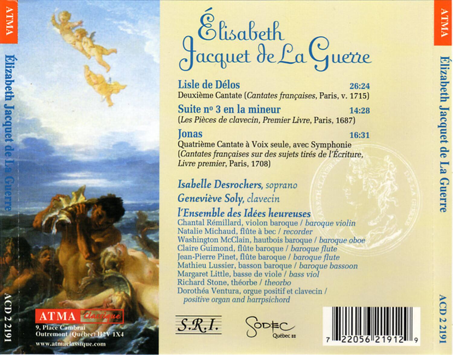**Élisabeth Jacquet de La Guerre**

- **Lisle de Délos**  
  Deuxième Cantate (Cantates françaises, Paris, v. 1715)  
  26:24

- **Suite n° 3 en la mineur**  
  (Les Pièces de clavecin, Premier Livre, Paris, 1687)  
  14:28

- **Jonas**  
  Quatrième Cantate à Voix seule, avec Symphonie  
  (Cantates françaises sur des sujets tirés de l’Écriture, Livre premier, Paris, 1708)  
  16:31

**Isabelle Desrochers**, soprano  
**Geneviève Soly**, clavecin  
**L’Ensemble des Idées heureuses**  
- Chantal Rémillard, violon baroque / baroque violin  
- Natalie Michaud, flûte à bec / recorder  
- Washington McClain, hautbois baroque / baroque oboe  
- Claire Guimond, flûte baroque / baroque flute  
- Jean
